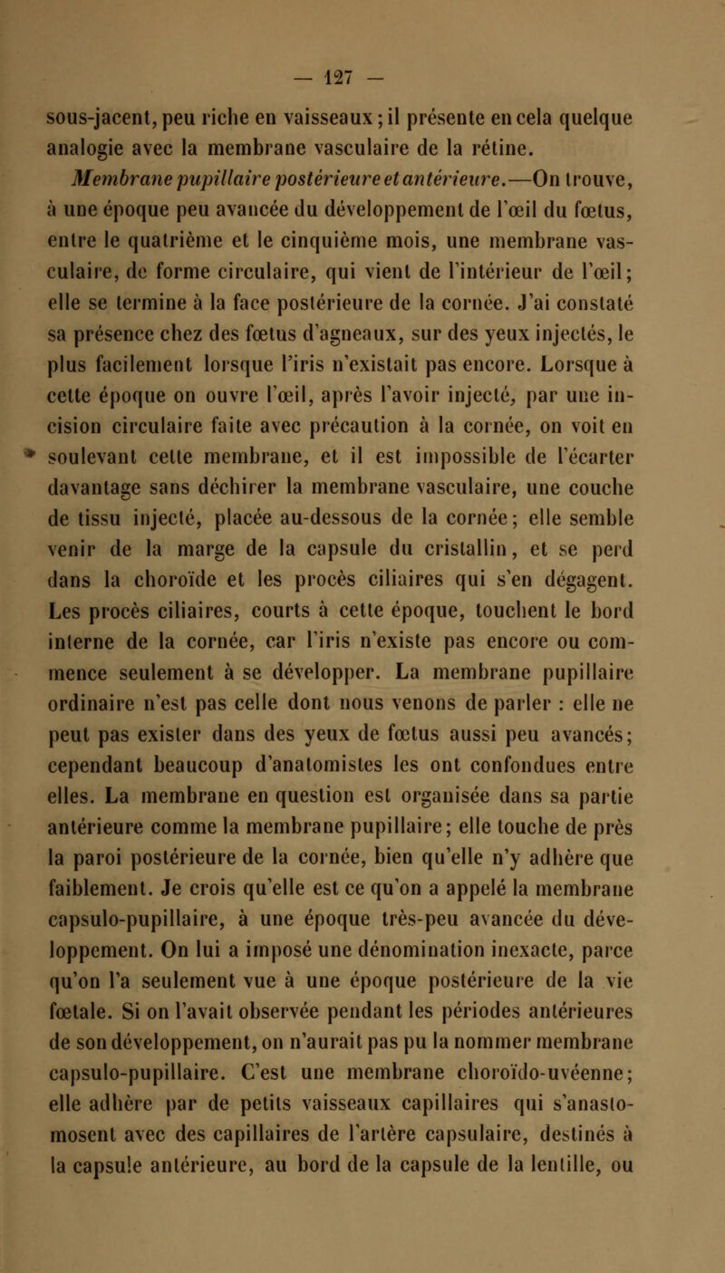 sous-jacent, peu riche en vaisseaux ; il présente en cela quelque analogie avec la membrane vasculaire de la rétine. Membrane pupillaire postérieure et antérieure.—On trouve, à une époque peu avancée du développement de l'œil du fœtus, entre le quatrième et le cinquième mois, une membrane vas- culaire, de forme circulaire, qui vient de l'intérieur de l'œil; elle se termine à la face postérieure de la cornée. J'ai constaté sa présence chez des fœtus d'agneaux, sur des yeux injectés, le plus facilement lorsque l'iris n'existait pas encore. Lorsque à cette époque on ouvre l'œil, après l'avoir injecté, par une in- cision circulaire faite avec précaution à la cornée, on voit en soulevant celle membrane, et il est impossible de l'écarter davantage sans déchirer la membrane vasculaire, une couche de tissu injecté, placée au-dessous de la cornée; elle semble venir de la marge de la capsule du cristallin, et se perd dans la choroïde et les procès ciliaires qui s'en dégagent. Les procès ciliaires, courts à cetle époque, touchent le bord interne de la cornée, car l'iris n'existe pas encore ou com- mence seulement à se développer. La membrane pupillaire ordinaire n'est pas celle dont nous venons de parler : elle ne peut pas exister dans des yeux de fœtus aussi peu avancés; cependant beaucoup d'analomistes les ont confondues entre elles. La membrane en question est organisée dans sa partie antérieure comme la membrane pupillaire; elle touche de près la paroi postérieure de la cornée, bien qu'elle n'y adhère que faiblement. Je crois qu'elle est ce qu'on a appelé la membrane capsulo-pupillaire, à une époque très-peu avancée du déve- loppement. On lui a imposé une dénomination inexacte, parce qu'on l'a seulement vue à une époque postérieure de la vie fœtale. Si on l'avait observée pendant les périodes antérieures de son développement, on n'aurait pas pu la nommer membrane capsulo-pupillaire. C'est une membrane choroïdo-uvéenne; elle adhère par de petits vaisseaux capillaires qui s'anaslo- mosent avec des capillaires de l'artère capsulaire, destinés à la capsule antérieure, au bord de la capsule de la lentille, ou