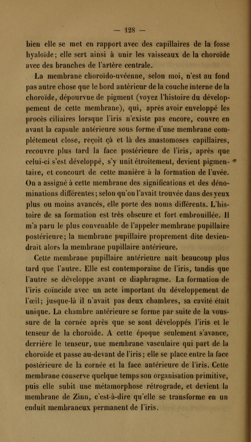 bien elle se met en rapport avec des capillaires de la fosse hyaloïde; elle sert ainsi à unir les vaisseaux de la choroïde avec des branches de l'artère centrale. La membrane choroïdo-uvéenne, selon moi, n'est au fond pas autre chose que le bord antérieur de la couche interne de la choroïde, dépourvue de pigment (voyez l'histoire du dévelop- pement de cette membrane), qui, après avoir enveloppé les procès ciliaires lorsque l'iris n'existe pas encore, couvre en avant la capsule antérieure sous forme d'une membrane com- plètement close, reçoit çà et là des anastomoses capillaires, recouvre plus tard la face postérieure de l'iris, après que celui-ci s'est développé, s'y unit étroitement, devient pigmen- taire, et concourt de cette manière à la formation de l'uvée. On a assigné à celte membrane des significations et des déno- minations différentes; selon qu'on l'avait trouvée dans des yeux plus ou moins avancés, elle porte des noms différents. L'his- toire de sa formation est très obscure et fort embrouillée. 11 m'a paru le plus convenable de l'appeler membrane pupillaire postérieure; la membrane pupillaire proprement dite devien- drait alors la membrane pupillaire antérieure. Cette membrane pupillaire antérieure naît beaucoup plus lard que l'autre. Elle est contemporaine de l'iris, tandis que l'autre se développe avant ce diaphragme. La formation de l'iris coïncide avec un acte important du développement de l'œil; jusque-là il n'avait pas deux chambres, sa cavité était unique. La chambre antérieure se forme par suite de la vous- sure de la cornée après que se sont développés l'iris et le tenseur de la choroïde. A cette époque seulement s'avance, derrière le tenseur, une membrane vasculaire qui part de la choroïde et passe au-devant de l'iris ; elle se place entre la face postérieure de la cornée et la face antérieure de l'iris. Cette membrane conserve quelque temps son organisation primitive, puis elle subit une métamorphose rétrograde, et devient la membrane de Zinn, c'est-à-dire qu'elle se transforme en un enduit membraneux permanent de l'iris.