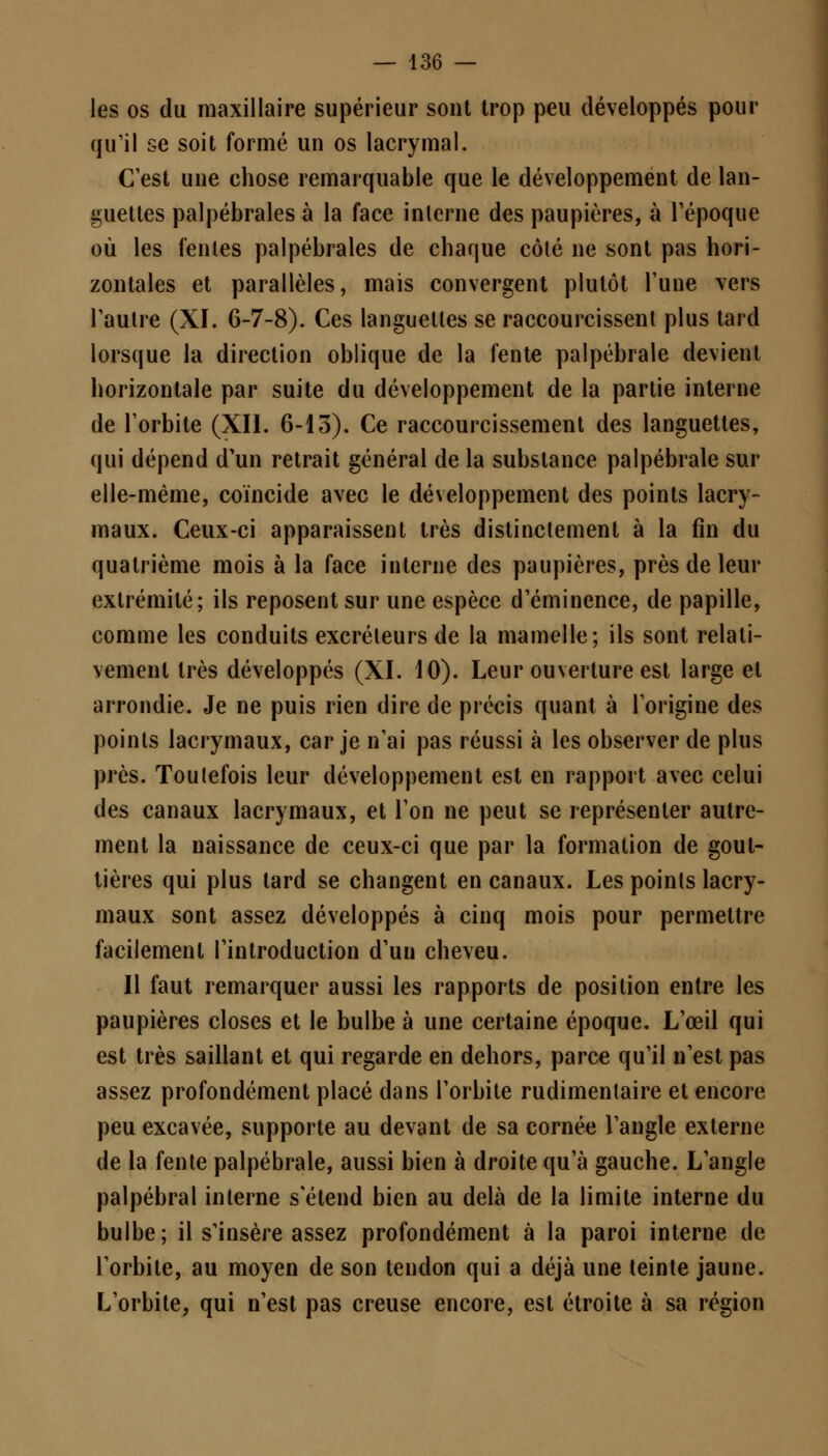 les os du maxillaire supérieur sont trop peu développés pour qu'il se soit formé un os lacrymal. C'est une chose remarquable que le développement de lan- guettes palpébrales à la face interne des paupières, à l'époque où les fentes palpébrales de chaque côté ne sont pas hori- zontales et parallèles, mais convergent plutôt Tune vers l'autre (XI. 6-7-8). Ces languettes se raccourcissent plus tard lorsque la direction oblique de la fente palpébrale devient horizontale par suite du développement de la partie interne de l'orbite (XII. 6-13). Ce raccourcissement des languettes, qui dépend d'un retrait général de la substance palpébrale sur elle-même, coïncide avec le développement des points lacry- maux. Ceux-ci apparaissent très distinctement à la fin du quatrième mois à la face interne des paupières, près de leur extrémité; ils reposent sur une espèce d'éminence, de papille, comme les conduits excréteurs de la mamelle; ils sont relati- vement très développés (XI. 10). Leur ouverture est large et arrondie. Je ne puis rien dire de précis quant à l'origine des points lacrymaux, car je n'ai pas réussi à les observer de plus près. Toutefois leur développement est en rapport avec celui des canaux lacrymaux, et l'on ne peut se représenter autre- ment la naissance de ceux-ci que par la formation de gout- tières qui plus tard se changent en canaux. Les points lacry- maux sont assez développés à cinq mois pour permettre facilement l'introduction d'un cheveu. Il faut remarquer aussi les rapports de position entre les paupières closes et le bulbe à une certaine époque. L'œil qui est très saillant et qui regarde en dehors, parce qu'il n'est pas assez profondément placé dans l'orbite rudimenlaire et encore peu excavée, supporte au devant de sa cornée l'angle externe de la fente palpébrale, aussi bien à droite qu'à gauche. L'angle palpébral interne s'étend bien au delà de la limite interne du bulbe; il s'insère assez profondément à la paroi interne de l'orbite, au moyen de son tendon qui a déjà une teinte jaune. L'orbite, qui n'est pas creuse encore, est étroite à sa région