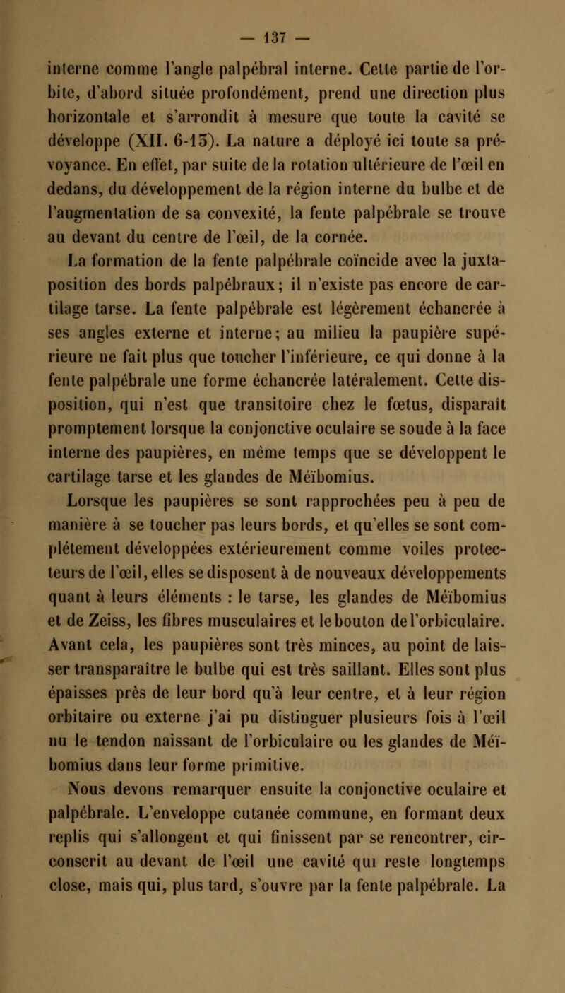 interne comme l'angle palpébral interne. Celle partie de l'or- bite, d'abord située profondément, prend une direction plus horizontale et s'arrondit à mesure que toute la cavité se développe (XII. 6-13). La nature a déployé ici toute sa pré- voyance. En effet, par suite de la rotation ultérieure de l'œil en dedans, du développement de la région interne du bulbe et de l'augmenlation de sa convexité, la fente palpébrale se trouve au devant du centre de l'œil, de la cornée. La formation de la fente palpébrale coïncide avec la juxta- position des bords palpébraux; il n'existe pas encore de car- tilage tarse. La fente palpébrale est légèrement échancrée à ses angles externe et interne; au milieu la paupière supé- rieure ne fait plus que toucher l'inférieure, ce qui donne à la fente palpébrale une forme échancrée latéralement. Celte dis- position, qui n'est que transitoire chez le fœtus, disparaît promptement lorsque la conjonctive oculaire se soude à la face interne des paupières, en même temps que se développent le cartilage tarse et les glandes de Méïbomius. Lorsque les paupières se sont rapprochées peu à peu de manière à se toucher pas leurs bords, et qu'elles se sont com- plètement développées extérieurement comme voiles protec- teurs de l'œil, elles se disposent à de nouveaux développements quant à leurs éléments : le tarse, les glandes de Méïbomius et de Zeiss, les fibres musculaires et le bouton del'orbiculaire. Avant cela, les paupières sont très minces, au point de lais- ser transparaître le bulbe qui est très saillant. Elles sont plus épaisses près de leur bord qu'à leur centre, et à leur région orbitaire ou externe j'ai pu distinguer plusieurs fois à l'œil nu le tendon naissant de l'orbiculaire ou les glandes de Méï- bomius dans leur forme primitive. Nous devons remarquer ensuite la conjonctive oculaire et palpébrale. L'enveloppe cutanée commune, en formant deux replis qui s'allongent et qui finissent par se rencontrer, cir- conscrit au devant de l'œil une cavité qui reste longtemps close, mais qui, plus tard, s'ouvre par la fente palpébrale. La