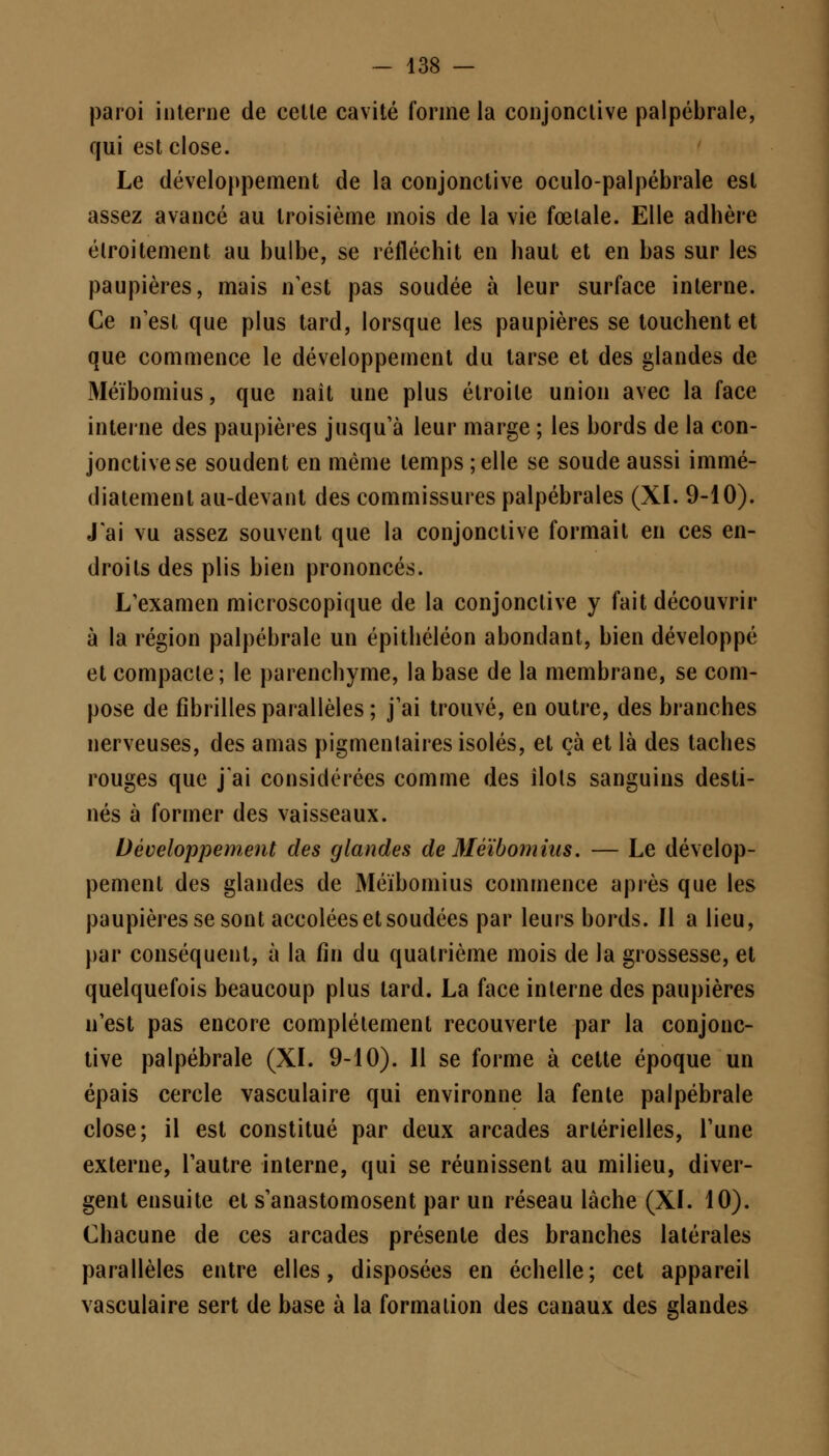 paroi interne de cette cavité forme la conjonctive palpébrale, qui est close. Le développement de la conjonctive oculo-palpébrale est assez avancé au troisième mois de la vie fœlale. Elle adhère étroitement au bulbe, se réfléchit en haut et en bas sur les paupières, mais n'est pas soudée à leur surface interne. Ce n'est que plus tard, lorsque les paupières se touchent et que commence le développement du tarse et des glandes de Méïbomius, que naît une plus étroite union avec la face interne des paupières jusqu'à leur marge ; les bords de la con- jonctive se soudent en même temps;elle se soude aussi immé- diatement au-devant des commissures palpébrales (XI. 9-10). J'ai vu assez souvent que la conjonctive formait en ces en- droits des plis bien prononcés. L'examen microscopique de la conjonctive y fait découvrir à la région palpébrale un épithéléon abondant, bien développé et compacte; le parenchyme, la base de la membrane, se com- pose de fibrilles parallèles ; j'ai trouvé, en outre, des branches nerveuses, des amas pigmenlaires isolés, et çà et là des taches rouges que j'ai considérées comme des îlols sanguins desti- nés à former des vaisseaux. Développement des glandes de Méïbomius. — Le dévelop- pement des glandes de Méïbomius commence après que les paupières se sont accolées et soudées par leurs bords. Il a lieu, par conséquent, à la fin du quatrième mois de la grossesse, et quelquefois beaucoup plus tard. La face inlerne des paupières n'est pas encore complètement recouverte par la conjonc- tive palpébrale (XL 9-10). 11 se forme à cette époque un épais cercle vasculaire qui environne la fente palpébrale close; il est constitué par deux arcades artérielles, l'une externe, l'autre interne, qui se réunissent au milieu, diver- gent ensuite et s'anastomosent par un réseau lâche (XL 10). Chacune de ces arcades présente des branches latérales parallèles entre elles, disposées en échelle; cet appareil vasculaire sert de base à la formation des canaux des glandes