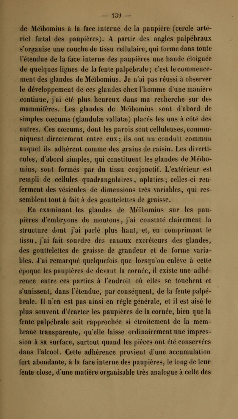 de Méïbomius à la face interne de la paupière (cercle arté- riel fœtal des paupières). A partir des angles palpébraux s'organise une couche de tissu cellulaire, qui forme dans toute l'étendue de la face interne des paupières une bande éloignée de quelques lignes de la fente palpébrale; c'est le commence- ment des glandes de Méïbomius. Je n'ai pas réussi à observer le développement de ces glandes chez l'homme d'une manière continue, j'ai été plus heureux dans ma recherche sur des mammifères. Les glandes de Méïbomius sont d'abord de simples cœcums (glandulœ vallatœ) placés les uns à côté des autres. Ces cœcums, dont les parois sont celluleuses, commu- niquent directement entre eux; ils ont un conduit commun auquel ils adhèrent comme des grains de raisin. Les diverti- cules, d'abord simples, qui constituent les glandes de Méïbo- mius, sont formés par du tissu conjonctif. L'extérieur est rempli de cellules quadrangulaires, aplaties; celles-ci ren- ferment des vésicules de dimensions très variables, qui res- semblent tout à fait à des gouttelettes de graisse. En examinant les glandes de Méïbomius sur les pau- pières d'embryons de moulons, j'ai constaté clairement la structure dont j'ai parlé plus haut, et, en comprimant le tissu, j'ai fait sourdre des canaux excréteurs des glandes, des gouttelettes de graisse de grandeur et de forme varia- bles. J'ai remarqué quelquefois que lorsqu'on enlève à cette époque les paupières de devant la cornée, il existe une adhé- rence entre ces parties à l'endroit où elles se touchent et s'unissent, dans l'étendue, par conséquent, de la fente palpé- brale. Il n'en est pas ainsi en règle générale, et il est aisé le plus souvent d'écarter les paupières de la cornée, bien que la fente palpébrale soit rapprochée si étroitement de la mem- brane transparente, qu'elle laisse ordinairement une impres- sion à sa surface, surtout quand les pièces ont été conservées dans l'alcool. Cette adhérence provient d'une accumulation fort abondante, à la face interne des paupières, le long cle leur fente close, d'une matière organisable très analogue à celle des