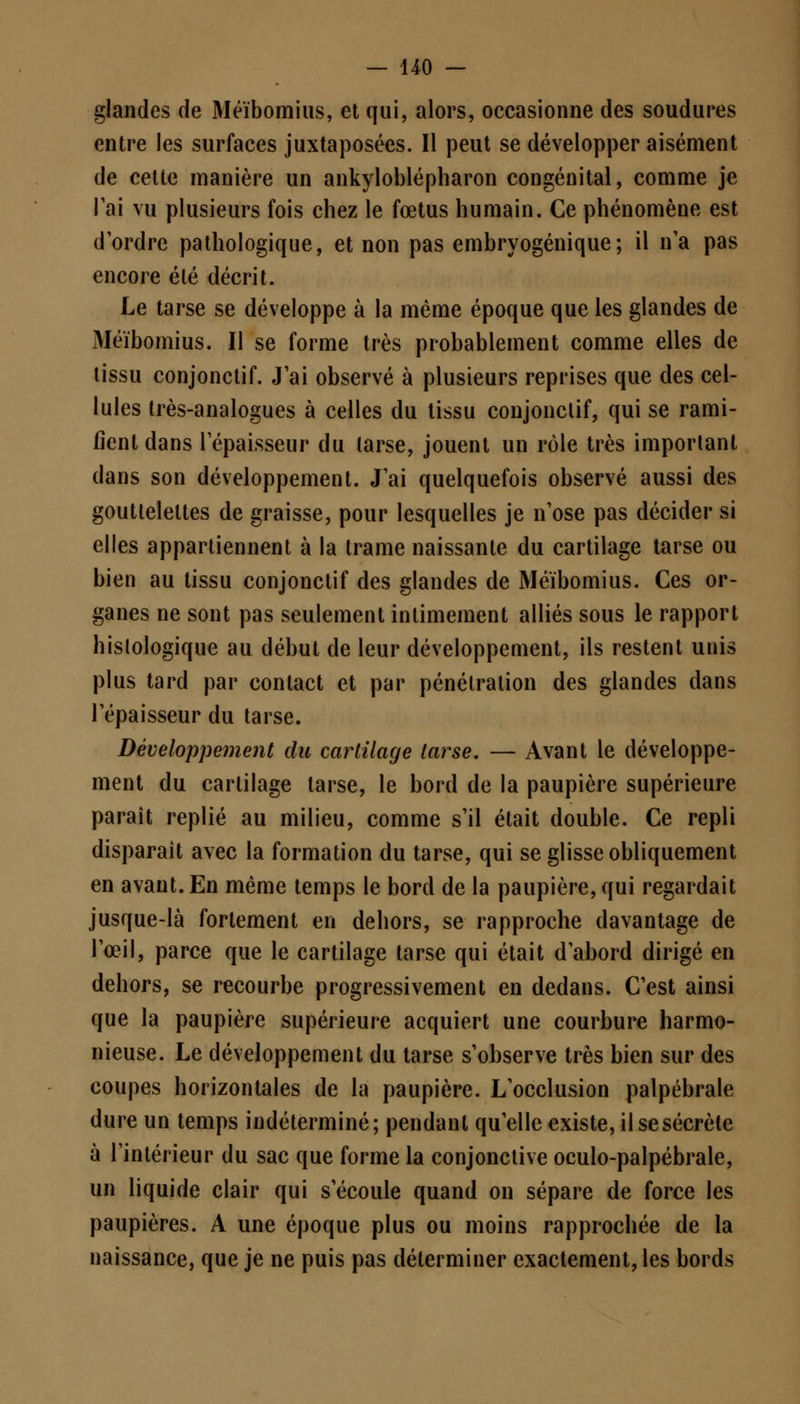 glandes de Méïbomius, et qui, alors, occasionne des soudures entre les surfaces juxtaposées. Il peut se développer aisément de celte manière un ankyloblépharon congénital, comme je l'ai vu plusieurs fois chez le fœtus humain. Ce phénomène est d'ordre pathologique, et non pas embryogénique; il n'a pas encore été décrit. Le tarse se développe à la même époque que les glandes de Méïbomius. Il se forme très probablement comme elles de tissu conjonctif. J'ai observé à plusieurs reprises que des cel- lules très-analogues à celles du tissu conjonctif, qui se rami- fient dans l'épaisseur du tarse, jouent un rôle très important dans son développement. J'ai quelquefois observé aussi des gouttelettes de graisse, pour lesquelles je n'ose pas décider si elles appartiennent à la trame naissante du cartilage tarse ou bien au tissu conjonctif des glandes de Méïbomius. Ces or- ganes ne sont pas seulement intimement alliés sous le rapport hislologique au début de leur développement, ils restent unis plus tard par contact et par pénétration des glandes dans l'épaisseur du tarse. Développement du cartilage tarse. — Avant le développe- ment du cartilage tarse, le bord de la paupière supérieure paraît replié au milieu, comme s'il était double. Ce repli disparaît avec la formation du tarse, qui se glisse obliquement en avant. En même temps le bord de la paupière, qui regardait jusque-là fortement en dehors, se rapproche davantage de l'œil, parce que le cartilage tarse qui était d'abord dirigé en dehors, se recourbe progressivement en dedans. C'est ainsi que la paupière supérieure acquiert une courbure harmo- nieuse. Le développement du tarse s'observe très bien sur des coupes horizontales de la paupière. L'occlusion palpébrale dure un temps indéterminé; pendant qu'elle existe, il se sécrète à l'intérieur du sac que forme la conjonctive oculo-palpébrale, un liquide clair qui s'écoule quand on sépare de force les paupières. A une époque plus ou moins rapprochée de la naissance, que je ne puis pas déterminer exactement, les bords