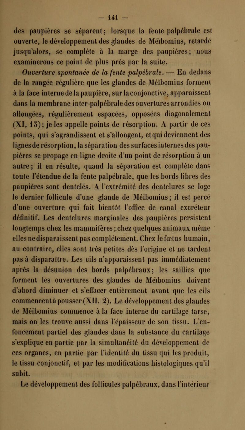 des paupières se séparent; lorsque la fente palpébrale est ouverte, le développement des glandes de Méïbomius, retardé jusqu'alors, se complète à la marge des paupières; nous examinerons ce point de plus près par la suite. Ouverture spontanée de la fente palpébrale. — En dedans de la rangée régulière que les glandes de Méïbomius forment à la face interne de la paupière, sur la conjonctive, apparaissent dans la membrane inter-palpébrale des ouvertures arrondies ou allongées, régulièrement espacées, opposées diagonalement (XI, 13); je les appelle points de résorption. A partir de ces points, qui s'agrandissent et s'allongent, etqui deviennent des lignes de résorption, la séparation des surfaces internes des pau- pières se propage en ligne droite d'un point de résorption à un autre ; il en résulte, quand la séparation est complète dans toute l'étendue de la fente palpébrale, que les bords libres des paupières sont dentelés. A l'extrémité des dentelures se loge le dernier follicule d'une glande de Méïbomius; il est percé d'une ouverture qui fait bientôt l'office de canal excréteur définitif. Les dentelures marginales des paupières persistent longtemps chez les mammifères ;.chez quelques animaux même elles ne disparaissent pas complètement. Chez le fœtus humain, au contraire, elles sont très petites dès l'origine et ne tardent pas à disparaître. Les cils n'apparaissent pas immédiatement après la désunion des bords palpébraux; les saillies que forment les ouvertures des glandes de Méïbomius doivent d'abord diminuer et s'effacer entièrement avant que les cils commencent à pousser (XII. 2). Le développement des glandes de Méïbomius commence à la face interne du cartilage tarse, mais on les trouve aussi dans l'épaisseur de son tissu. L'en- foncement partiel des glandes dans la substance du cartilage s'explique en partie par la simultanéité du développement de ces organes, en partie par l'identité du tissu qui les produit, le tissu conjonctif, et par les modifications hislologiques qu'il subit. Le développement des follicules palpébraux, dans l'intérieur