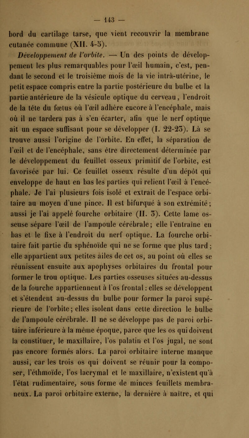 bord du cartilage tarse, que vient recouvrir la membrane cutanée commune (XII. 4-5). Développement de l'orbite. — Un des points de dévelop- pement les plus remarquables pour l'œil humain, c'est, pen- dant le second et le troisième mois de la vie intrà-utérine, le petit espace compris entre la partie postérieure du bulbe et la partie antérieure de la vésicule optique du cerveau, l'endroit de la tête du fœtus où l'œil adhère encore à l'encéphale, mais où il ne tardera pas à s'en écarter, afin que le nerf optique ait un espace suffisant pour se développer (I. 22-23). Là se trouve aussi l'origine de l'orbite. En effet, la séparation de l'œil et de l'encéphale, sans être directement déterminée par le développement du feuillet osseux primitif de l'orbite, est favorisée par lui. Ce feuillet osseux résulte d'un dépôt qui enveloppe de haut en bas les parties qui relient l'œil à l'encé- phale. Je l'ai plusieurs fois isolé et extrait de l'espace orbi- laire au moyen d'une pince. 11 est bifurqué à son extrémité; aussi je l'ai appelé fourche orbitaire (II. 3). Celte lame os- seuse sépare l'œil de l'ampoule cérébrale; elle l'entraîne en bas et le fixe à l'endroit du nerf optique. La fourche orbi- taire fait partie du sphénoïde qui ne se forme que plus tard ; elle appartient aux petites ailes de cet os, au point où elles se réunissent ensuite aux apophyses orbilaires du frontal pour former le trou optique. Les parties osseuses situées au-dessus de la fourche appartiennent à l'os frontal : elles se développent et s'étendent au-dessus du bulbe pour former la paroi supé- rieure de l'orbite; elles isolent dans celte direction le bulbe de l'ampoule cérébrale. Il ne se développe pas de paroi orbi- taire inférieure à la même époque, parce que les os qui doivent la constituer, le maxillaire, l'os palatin el l'os jugal, ne sont pas encore formés alors. La paroi orbitaire interne manque aussi, car les trois os qui doivent se réunir pour la compo- ser, Téthmoïde, l'os lacrymal et le maxillaire, n'existent qu'à l'état rudimentaire, sous forme de minces feuillets membra- neux. La paroi orbitaire externe, la dernière à naître, et qui