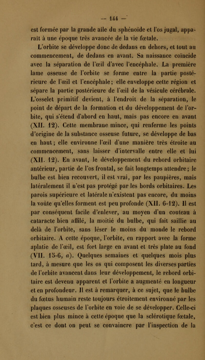 est formée par la grande aîle du sphénoïde et l'os jugal, appa- raît à une époque très avancée de la vie fœtale. L'orbite se développe donc de dedans en dehors, et tout au commencement, de dedans en avant. Sa naissance coïncide avec la séparation de l'œil d'avec l'encéphale. La première lame osseuse de l'orbite se forme entre la partie posté- rieure de l'œil et l'encéphale ; elle enveloppe cette région et sépare la partie postérieure de l'œil de la vésicule cérébrale. L'osselet primitif devient, à l'endroit de la séparation, le point de départ de la formation et du développement de l'or- bite, qui s'étend d'abord en haut, mais pas encore en avant (XII. 12). Cette membrane mince, qui renferme les points d'origine de la substance osseuse future, se développe de bas en haut ; elle environne l'œil d'une manière très étroite au commencement, sans laisser d'intervalle entre elle et lui (XII. 12). En avant, le développement du rebord orbitaire antérieur, partie de l'os frontal, se fait longtemps attendre; le bulbe est bien recouvert, il est vrai, par les paupières, mais latéralement il n'est pas protégé par les bords orbitaires. Les parois supérieure et latérale n'existent pas encore, du moins la voûte qu'elles forment est peu profonde (XII. 6-12). Il est par conséquent facile d'enlever, au moyen d'un couteau à cataracte bien affilé, la moitié du bulbe, qui fait saillie au delà de l'orbite, sans léser le moins du monde le rebord orbitaire. A cette époque, l'orbite, en rapport avec la forme aplatie de l'œil, est fort large en avant et très plaie au fond (VII. 15-6, a). Quelques semaines et quelques mois plus tard, à mesure que les os qui composent les diverses parties de l'orbite avancent dans leur développement, le rebord orbi- taire est devenu apparent et l'orbite a augmenté en longueur et en profondeur. Il est à remarquer, à ce sujet, que le bulbe du fœtus humain reste toujours étroitement environné par les plaques osseuses de l'orbite en voie de se développer. Celle-ci est bien plus mince à cette époque que la sclérotique fœtale, c'est ce dont on peut se convaincre par l'inspection de la