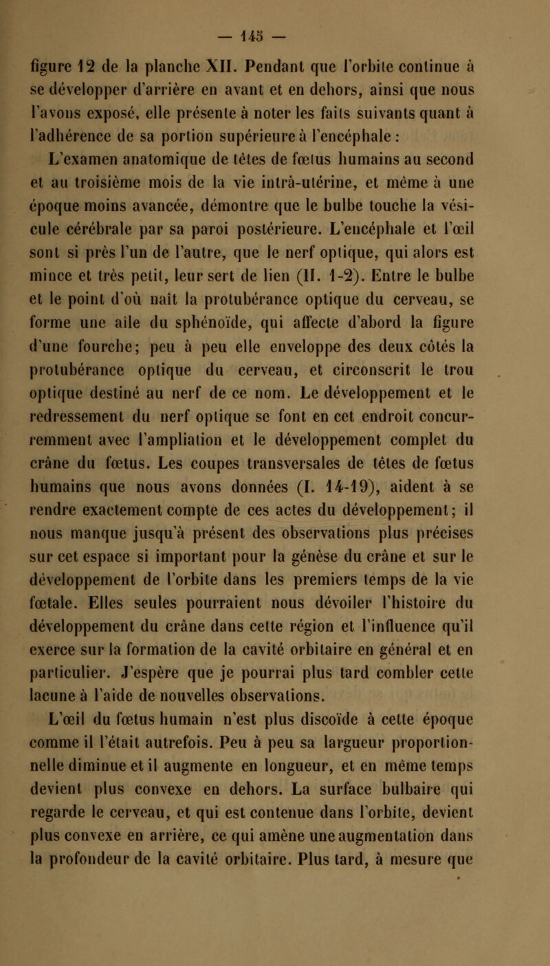 figure 12 de la planche XII. Pendant que l'orbile continue à se développer d'arrière en avant et en dehors, ainsi que nous l'avons exposé, elle présente à noter les faits suivants quant à l'adhérence de sa portion supérieure à l'encéphale: L'examen anatomique de tètes de fœlus humains au second et au troisième mois de la vie intrà-ulérine, et même à une époque moins avancée, démontre que le bulbe touche la vési- cule cérébrale par sa paroi postérieure. L'encéphale et l'œil sont si près l'un de l'autre, que le nerf optique, qui alors est mince et très petit, leur sert de lien (II. 1-2). Entre le bulbe et le point d'où naît la protubérance optique du cerveau, se forme une aile du sphénoïde, qui affecte d'abord la figure d'une fourche; peu à peu elle enveloppe des deux côtés la protubérance optique du cerveau, et circonscrit le trou optique destiné au nerf de ce nom. Le développement et le redressement du nerf optique se font en cet endroit concur- remment avec l'amplialion et le développement complet du crâne du fœtus. Les coupes transversales de têtes de fœtus humains que nous avons données (I. 14-19), aident à se rendre exactement compte de ces actes du développement; il nous manque jusqu'à présent des observations plus précises sur cet espace si important pour la genèse du crâne et sur le développement de l'orbite dans les premiers temps de la vie fœtale. Elles seules pourraient nous dévoiler l'histoire du développement du crâne dans celte région et l'influence qu'il exerce sur la formation de la cavité orbilaire en général et en particulier. J'espère que je pourrai plus tard combler cette lacune à l'aide de nouvelles observations. L'œil du fœtus humain n'est plus discoïde à cette époque comme il l'était autrefois. Peu à peu sa largueur proportion- nelle diminue et il augmente en longueur, et en même temps devient plus convexe en dehors. La surface bulbaire qui regarde le cerveau, et qui est contenue dans l'orbite, devient plus convexe en arrière, ce qui amène une augmentation dans la profondeur de la cavité orbitaire. Plus lard, à mesure que