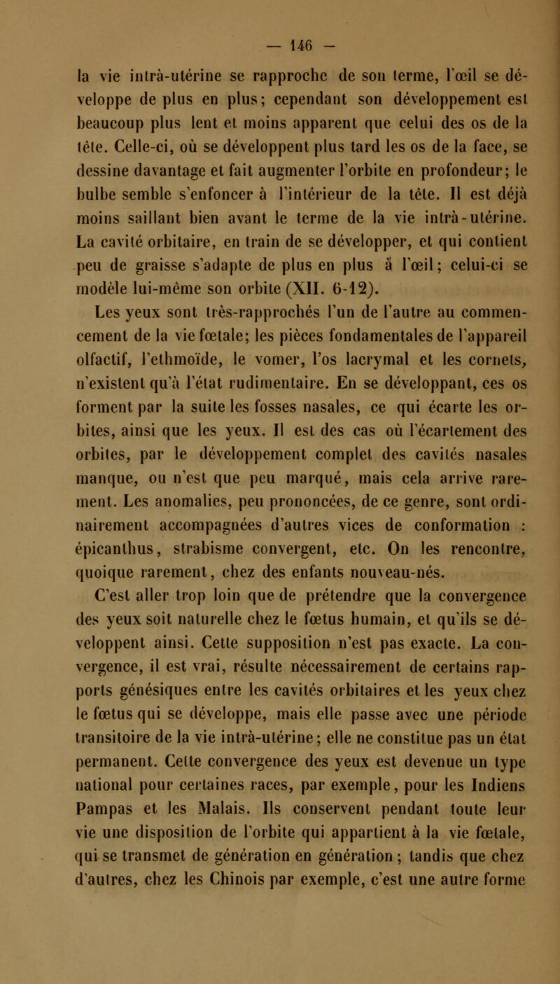 la vie intrà-utérine se rapproche de son terme, l'œil se dé- veloppe déplus en plus; cependant son développement esl beaucoup plus lent et moins apparent que celui des os de la têle. Celle-ci, où se développent plus tard les os de la face, se dessine davantage et fait augmenter l'orbite en profondeur; le bulbe semble s'enfoncer à l'intérieur de la têle. Il est déjà moins saillant bien avant le terme de la vie intrà-utérine. La cavité orbitaire, en train de se développer, et qui contient peu de graisse s'adapte de plus en plus à l'œil; celui-ci se modèle lui-même son orbite (XII. 6-12). Les yeux sont tiès-rapprochés l'un de l'autre au commen- cement de la vie fœtale; les pièces fondamentales de l'appareil olfactif, l'ethmoïde, le vomer, l'os lacrymal et les cornets, n'existent qu'à l'état rudimenlaire. En se développant, ces os forment par la suite les fosses nasales, ce qui écarte les or- biles, ainsi que les yeux. Il est des cas où l'écarlement des orbiles, par le développement complet des cavités nasales manque, ou n'est que peu marqué, mais cela arrive rare- ment. Les anomalies, peu prononcées, de ce genre, sont ordi- nairement accompagnées d'autres vices de conformation : épicanthus, strabisme convergent, etc. On les rencontre, quoique rarement, chez des enfants nouveau-nés. C'est aller trop loin que de prétendre que la convergence des yeux soit naturelle chez le fœtus humain, et qu'ils se dé- veloppent ainsi. Cette supposition n'est pas exacte. La con- vergence, il est vrai, résulte nécessairement de certains rap- ports génésiques entre les cavités orbitaires et les yeux chez le fœtus qui se développe, mais elle passe avec une période transitoire de la vie intrà-utérine; elle ne constitue pas un état permanent. Celte convergence des yeux est devenue un type national pour certaines races, par exemple, pour les Indiens Pampas et les Malais. Ils conservent pendant toute leur vie une disposition de l'orbite qui appartient à la vie fœtale, qui se transmet de génération en génération ; tandis que chez daulres, chez les Chinois par exemple, c'est une autre forme