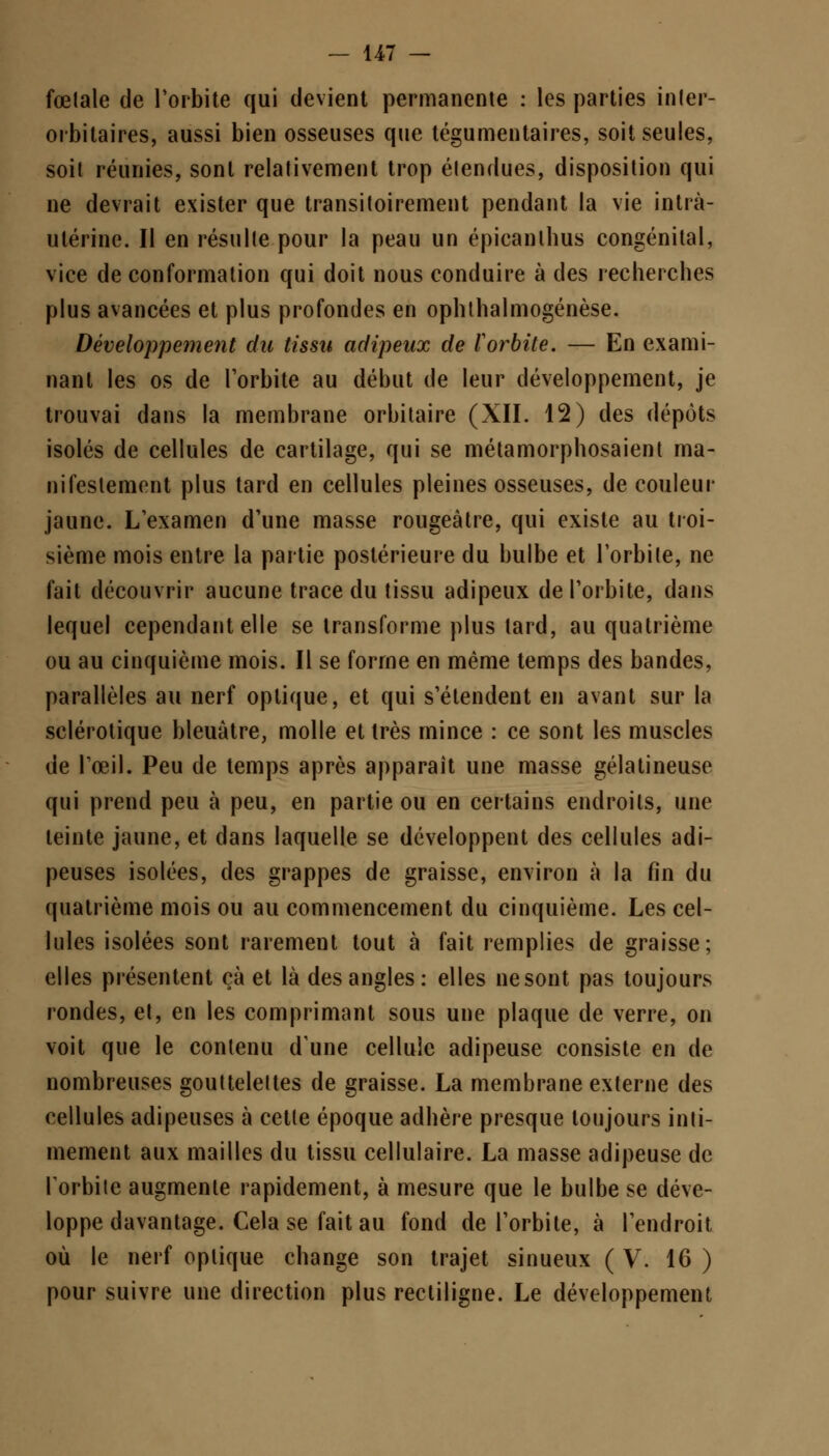 fœtale de l'orbite qui devient permanente : les parties inler- orbitaires, aussi bien osseuses que tégumentaires, soit seules, soit réunies, sont relativement trop étendues, disposition qui ne devrait exister que transitoirement pendant la vie intra- utérine. Il en résulte pour la peau un épicanllius congénital, vice de conformation qui doit nous conduire à des recherches plus avancées et plus profondes en ophthalmogénèse. Développement du tissu adipeux de Vorbite. — En exami- nant les os de l'orbite au début de leur développement, je trouvai dans la membrane orbitaire (XII. 12) des dépôts isolés de cellules de cartilage, qui se métamorphosaient ma- nifestement plus tard en cellules pleines osseuses, de couleur jaune. L'examen d'une masse rougeàtre, qui existe au troi- sième mois entre la partie postérieure du bulbe et l'orbite, ne fait découvrir aucune trace du tissu adipeux de l'orbite, dans lequel cependant elle se transforme plus lard, au quatrième ou au cinquième mois. Il se forme en même temps des bandes, parallèles au nerf optique, et qui s'étendent en avant sur la sclérotique bleuâtre, molle et très mince : ce sont les muscles de l'œil. Peu de temps après apparaît une masse gélatineuse qui prend peu à peu, en partie ou en certains endroits, une teinte jaune, et dans laquelle se développent des cellules adi- peuses isolées, des grappes de graisse, environ à la fin du quatrième mois ou au commencement du cinquième. Les cel- lules isolées sont rarement tout à fait remplies de graisse; elles présentent çà et là des angles: elles ne sont pas toujours rondes, et, en les comprimant sous une plaque de verre, on voit que le contenu dune cellule adipeuse consiste en de nombreuses gouttelettes de graisse. La membrane externe des cellules adipeuses à cette époque adhère presque toujours inti- mement aux mailles du tissu cellulaire. La masse adipeuse de l'orbite augmente rapidement, à mesure que le bulbe se déve- loppe davantage. Cela se fait au fond de l'orbite, à l'endroit où le nerf optique change son trajet sinueux (V. 16 ) pour suivre une direction plus rectiligne. Le développement