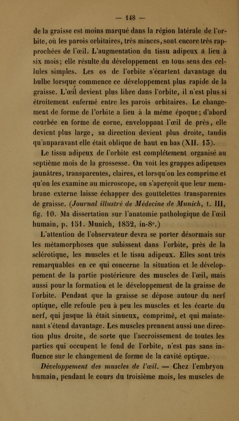 de la graisse est moins marqué dans la région latérale de l'or- bile, où les parois orbitaires, très minces, sont encore très rap- prochées de l'œil. L'augmentation du tissu adipeux à lieu à six mois; elle résulte du développement en tous sens des cel- lules simples. Les os de l'orbite s'écartent davantage du bulbe lorsque commence ce développement plus rapide de la graisse. L'œil devient plus libre dans l'orbite, il n'est plus si étroitement enfermé entre les parois orbitaires. Le change- ment de forme de l'orbite a lieu à la même époque; d'abord courbée en forme de corne, enveloppant l'œil de près, elle devient plus large, sa direction devient plus droite, tandis qu'auparavant elle était oblique de haut en bas (XII. 13). Le tissu adipeux de l'orbite est complètement organisé au septième mois de la grossesse. On voit les grappes adipeuses jaunâtres, transparentes, claires, et lorsqu'on les comprime et qu'on les examine au microscope, on s'aperçoit que leur mem- brane externe laisse échapper des gouttelettes transparentes de graisse. (Journal illustré de Médecine de Munich, t. III, fîg. 10. Ma dissertation sur l'anatomie pathologique de Fœil humain, p. loi. Munich, 1852, in-8°.) L'attention de l'observateur devra se porter désormais sur les métamorphoses que subissent dans l'orbite, près de la sclérotique, les muscles et le tissu adipeux. Elles sont très remarquables en ce qui concerne la situation et le dévelop- pement de la partie postérieure des muscles de l'œil, mais aussi pour la formation et le développement de la graisse de l'orbite. Pendant que la graisse se dépose autour du nerf optique, elle refoule peu à peu les muscles et les écarte du nerf, qui jusque là était sinueux, comprimé, et qui mainte- nant s'étend davantage. Les muscles prennent aussi une direc- tion plus droite, de sorte que l'accroissement de toutes les parties qui occupent le fond de l'orbite, n'est pas sans in- fluence sur le changement de forme de la cavité optique. Développement des muscles de l'œil. — Chez l'embryon humain, pendant le cours du troisième mois, les muscles de