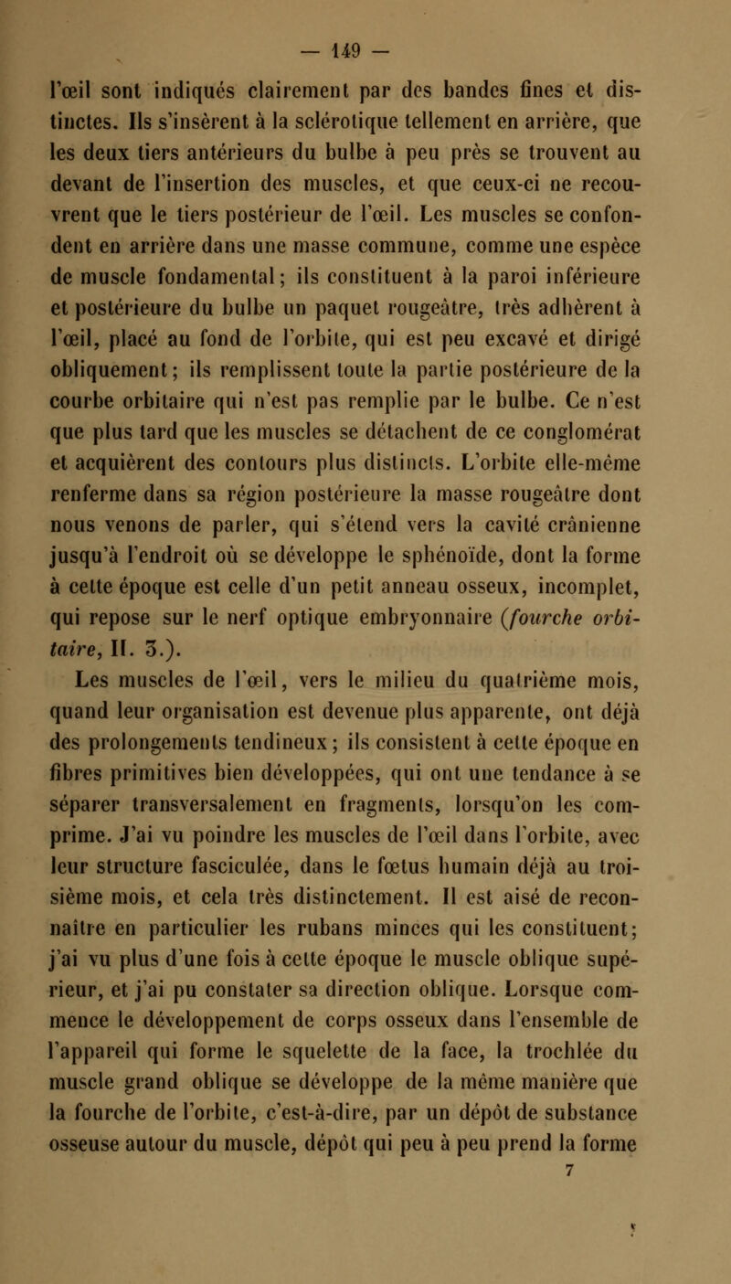 Fœil sont indiqués clairement par des bandes fines el dis- tinctes. Ils s'insèrent à la sclérotique tellement en arrière, que les deux tiers antérieurs du bulbe à peu près se trouvent au devant de l'insertion des muscles, et que ceux-ci ne recou- vrent que le tiers postérieur de l'œil. Les muscles se confon- dent en arrière dans une masse commune, comme une espèce de muscle fondamental; ils constituent à la paroi inférieure et postérieure du bulbe un paquet rougeàtre, très adbèrent à l'œil, placé au fond de l'orbite, qui est peu excavé et dirigé obliquement; ils remplissent toute la partie postérieure de la courbe orbitaire qui n'est pas remplie par le bulbe. Ce n'est que plus tard que les muscles se détacbent de ce conglomérat et acquièrent des contours plus distincts. L'orbite elle-même renferme dans sa région postérieure la masse rougeàtre dont nous venons de parler, qui s'étend vers la cavité crânienne jusqu'à l'endroit où se développe le sphénoïde, dont la forme à celte époque est celle d'un petit anneau osseux, incomplet, qui repose sur le nerf optique embryonnaire {fourche orbi- taire, II. 3.). Les muscles de l'œil, vers le milieu du qualrième mois, quand leur organisation est devenue plus apparente, ont déjà des prolongements tendineux ; ils consistent à cette époque en fibres primitives bien développées, qui ont une tendance à se séparer transversalement en fragments, lorsqu'on les com- prime. J'ai vu poindre les muscles de l'œil dans l'orbite, avec leur structure fasciculée, dans le fœtus humain déjà au troi- sième mois, et cela très distinctement. Il est aisé de recon- naître en particulier les rubans minces qui les constituent; j'ai vu plus d'une fois à celte époque le muscle oblique supé- rieur, et j'ai pu constater sa direction oblique. Lorsque com- mence le développement de corps osseux dans l'ensemble de l'appareil qui forme le squelette de la face, la trochlée du muscle grand oblique se développe de la même manière que la fourche de l'orbite, c'est-à-dire, par un dépôt de substance osseuse autour du muscle, dépôt qui peu à peu prend la forme 7