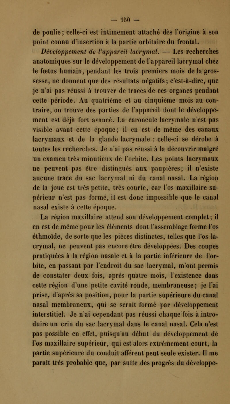 de poulie ; celle-ci est intimement attaché dès l'origine à son point connu d'insertion à la partie orbitaire du frontal. Développement de l'appareil lacrymal. — Les recherches anatomiques sur le développement de l'appareil lacrymal chez le fœtus humain, pendant les trois premiers mois de la gros- sesse, ne donnent que des résultats négatifs; c'est-à-dire, que je n'ai pas réussi à trouver de traces de ces organes pendant cette période. Au quatrième et au cinquième mois au con- traire, on trouve des parties de l'appareil dont le développe- ment est déjà fort avancé. La caroncule lacrymale n'est pas visible avant cette époque; il en est de même des canaux lacrymaux et de la glande lacrymale : celle-ci se dérobe à toutes les recherches. Je n'ai pas réussi à la découvrir malgré un examen très minutieux de l'orbite. Les points lacrymaux ne peuvent pas être distingués aux paupières; il n'existe aucune trace du sac lacrymal ni du canal nasal. La région de la joue est très petite, très courte, car l'os maxillaire su- périeur n'est pas formé, il est donc impossible que le canal nasal existe à cette époque. La région maxillaire attend son développement complet; il en est de même pour les éléments dont l'assemblage forme l'os éthmoïde, de sorte que les pièces distinctes, telles que l'os la- crymal, ne peuvent pas encore être développées. Des coupes pratiquées à la région nasale et à la partie inférieure de l'or- bite, en passant par l'endroit du sac lacrymal, m'ont permis de constater deux fois, après quatre mois, l'existence dans cette région d'une petite cavité ronde, membraneuse; je l'ai prise, d'après sa position, pour la partie supérieure du canal nasal membraneux, qui se serait formé par développement interstitiel. Je n'ai cependant pas réussi chaque fois à intro- duire un crin du sac lacrymal dans le canal nasal. Cela n'est pas possible en effet, puisqu'au début du développement de l'os maxillaire supérieur, qui est alors extrêmement court, la partie supérieure du conduit afférent peut seule exister. Il me paraît très probable que, par suite des progrès du développe-