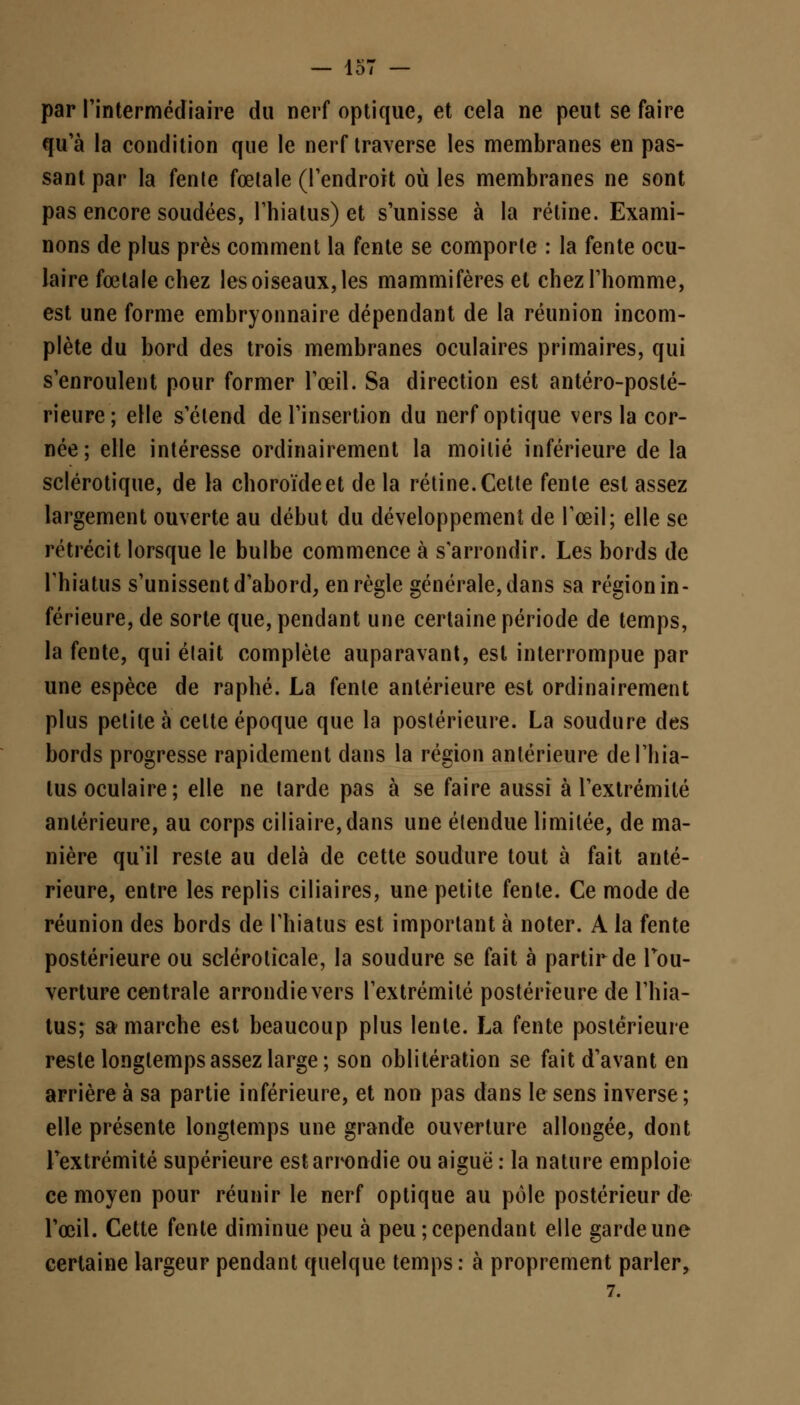 par l'intermédiaire du nerf optique, et cela ne peut se faire qu'à la condition que le nerf traverse les membranes en pas- sant par la fenle fœtale (l'endroit où les membranes ne sont pas encore soudées, l'hiatus) et s'unisse à la rétine. Exami- nons de plus près comment la fente se comporle : la fente ocu- laire fœtale chez les oiseaux, les mammifères et chez l'homme, est une forme embryonnaire dépendant de la réunion incom- plète du bord des trois membranes oculaires primaires, qui s'enroulent pour former l'œil. Sa direction est antéro-posté- rieure; elle s'étend de l'insertion du nerf optique vers la cor- née; elle intéresse ordinairement la moitié inférieure de la sclérotique, de la choroïde et de la rétine. Cette fenle est assez largement ouverte au début du développement de l'œil; elle se rétrécit lorsque le bulbe commence à s'arrondir. Les bords de l'hiatus s'unissent d'abord, en règle générale, dans sa région in- férieure, de sorte que, pendant une certaine période de temps, la fente, qui était complète auparavant, est interrompue par une espèce de raphé. La fenle antérieure est ordinairement plus petite à celte époque que la postérieure. La soudure des bords progresse rapidement clans la région antérieure defliia- tus oculaire; elle ne tarde pas à se faire aussi à l'extrémité antérieure, au corps ciliaire,dans une étendue limitée, de ma- nière qu'il reste au delà de cette soudure tout à fait anté- rieure, entre les replis ciliaires, une petite fenle. Ce mode de réunion des bords de l'hiatus est important à noter. A la fente postérieure ou scléroticale, la soudure se fait à partir de l'ou- verture centrale arrondie vers l'extrémité postérieure de l'hia- tus; sa marche est beaucoup plus lente. La fente postérieure reste longtemps assez large; son oblitération se fait d'avant en arrière à sa partie inférieure, et non pas dans le sens inverse; elle présente longtemps une grande ouverture allongée, dont l'extrémité supérieure est arrondie ou aiguë : la nature emploie ce moyen pour réunir le nerf optique au pôle postérieur de l'œil. Cette fenle diminue peu à peu; cependant elle garde une certaine largeur pendant quelque temps: à proprement parler,