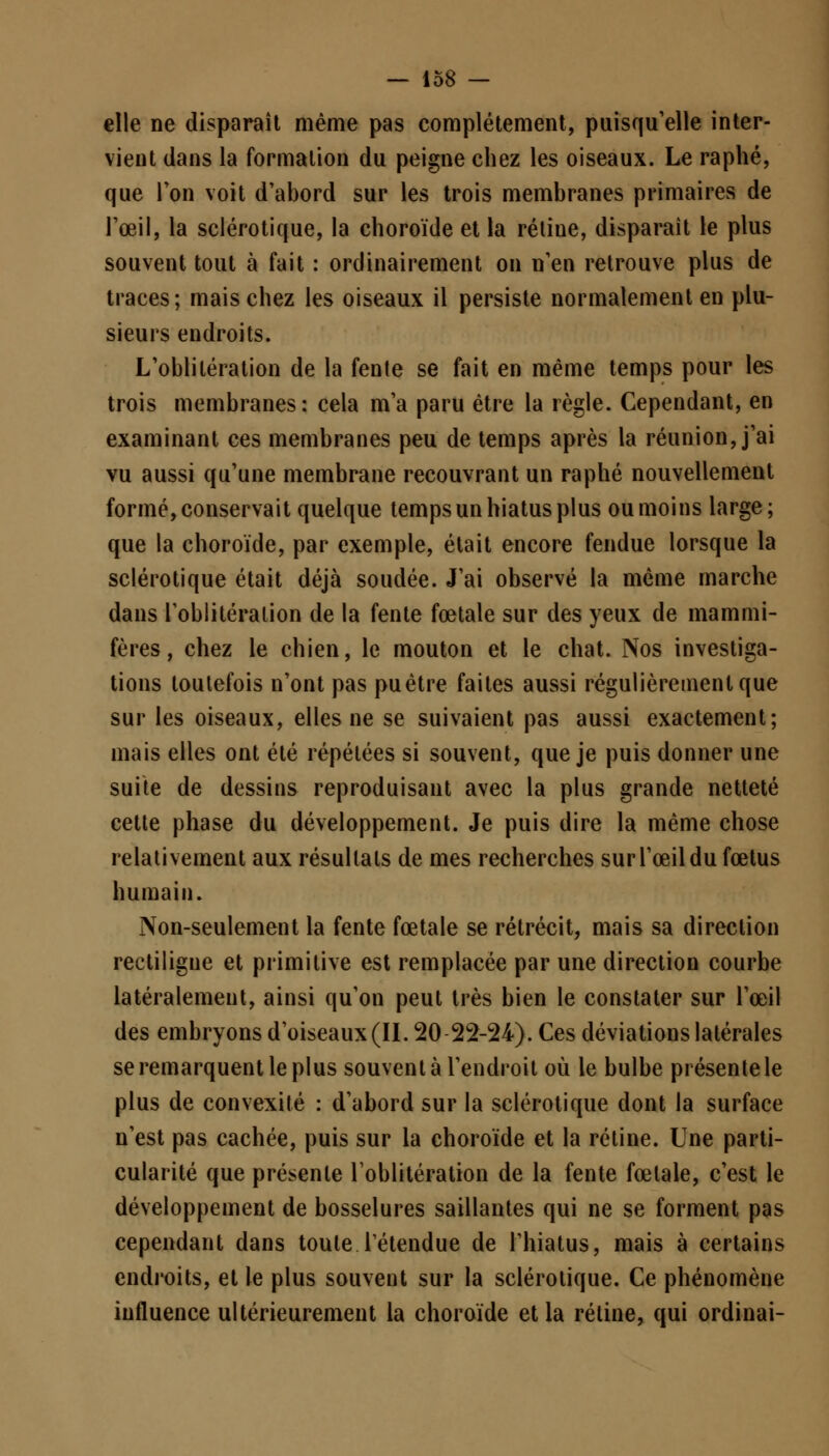 elle ne disparaît même pas complètement, puisqu'elle inter- vient dans la formation du peigne chez les oiseaux. Le raphé, que Ton voit d'abord sur les trois membranes primaires de l'œil, la sclérotique, la choroïde et la rétiue, disparaît le plus souvent tout à fait : ordinairement on n'en retrouve plus de traces; mais chez les oiseaux il persiste normalement en plu- sieurs endroits. L'oblitération de la fenle se fait en même temps pour les trois membranes: cela m'a paru être la règle. Cependant, en examinant ces membranes peu de temps après la réunion, j'ai vu aussi qu'une membrane recouvrant un raphé nouvellement formé, conservait quelque temps un hiatus plus ou moins large; que la choroïde, par exemple, était encore fendue lorsque la sclérotique était déjà soudée. J'ai observé la même marche dans l'oblitération de la fente fœtale sur des yeux de mammi- fères , chez le chien, le mouton et le chat. Nos investiga- tions toutefois n'ont pas pu être faites aussi régulièrement que sur les oiseaux, elles ne se suivaient pas aussi exactement; mais elles ont été répétées si souvent, que je puis donner une suite de dessins reproduisant avec la plus grande netteté cette phase du développement. Je puis dire la même chose relativement aux résultats de mes recherches sur l'œil du fœtus humain. Non-seulement la fente fœtale se rétrécit, mais sa direction rectiligue et primitive est remplacée par une direction courbe latéralement, ainsi qu'on peut très bien le constater sur l'œil des embryons d'oiseaux (II. 20 22-24). Ces déviations latérales se remarquent le plus souvent à l'endroit où le bulbe présente le plus de convexité : d'abord sur la sclérotique dont la surface n'est pas cachée, puis sur la choroïde et la rétine. Une parti- cularité que présente l'oblitération de la fente fœtale, c'est le développement de bosselures saillantes qui ne se forment pas cependant dans toute retendue de l'hiatus, mais à certains endroits, et le plus souvent sur la sclérotique. Ce phénomène influence ultérieurement la choroïde et la rétine, qui ordinai-
