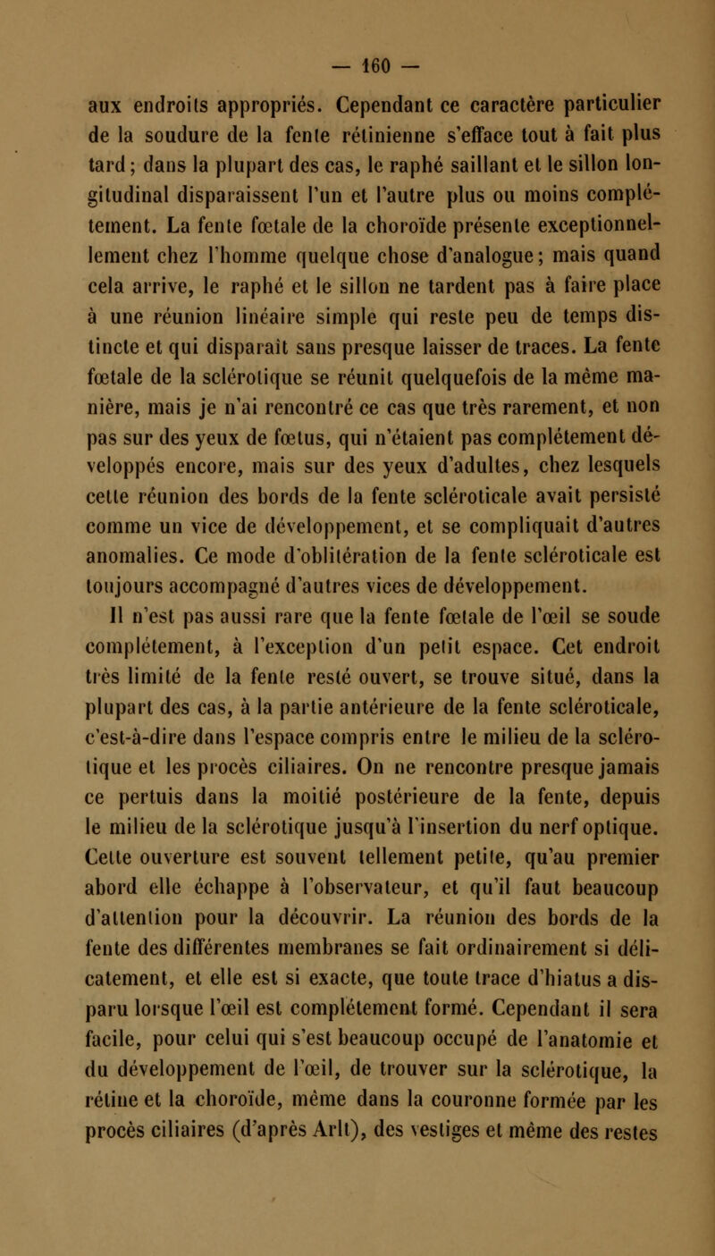 aux endroits appropriés. Cependant ce caractère particulier de la soudure de la fenle rétinienne s'efface tout à fait plus tard ; dans la plupart des cas, le raphé saillant et le sillon lon- gitudinal disparaissent l'un et l'autre plus ou moins complè- tement. La fente fœtale de la choroïde présente exceptionnel- lement chez l'homme quelque chose d'analogue ; mais quand cela arrive, le raphé et le sillon ne tardent pas à faire place à une réunion linéaire simple qui reste peu de temps dis- tincte et qui disparaît sans presque laisser de traces. La fente fœtale de la sclérotique se réunit quelquefois de la même ma- nière, mais je n'ai rencontré ce cas que très rarement, et non pas sur des yeux de fœtus, qui n'étaient pas complètement dé- veloppés encore, mais sur des yeux d'adultes, chez lesquels cette réunion des bords de la fente scléroticale avait persisté comme un vice de développement, et se compliquait d'autres anomalies. Ce mode d'oblitération de la fente scléroticale est toujours accompagné d'autres vices de développement. Il n'est pas aussi rare que la fente fœtale de l'œil se soude complètement, à l'exception d'un petit espace. Cet endroit très limité de la fente resté ouvert, se trouve situé, dans la plupart des cas, à la partie antérieure de la fente scléroticale, c'est-à-dire dans l'espace compris entre le milieu de la scléro- tique et les procès ciliaires. On ne rencontre presque jamais ce pertuis dans la moitié postérieure de la fente, depuis le milieu de la sclérotique jusqu'à l'insertion du nerf optique. Celte ouverture est souvent tellement petite, qu'au premier abord elle échappe à l'observateur, et qu'il faut beaucoup d'attention pour la découvrir. La réunion des bords de la fente des différentes membranes se fait ordinairement si déli- catement, et elle est si exacte, que toute trace d'hiatus a dis- paru lorsque l'œil est complètement formé. Cependant il sera facile, pour celui qui s'est beaucoup occupé de l'anatomie et du développement de l'œil, de trouver sur la sclérotique, la rétine et la choroïde, même dans la couronne formée par les procès ciliaires (d'après Arlt), des vestiges et même des restes