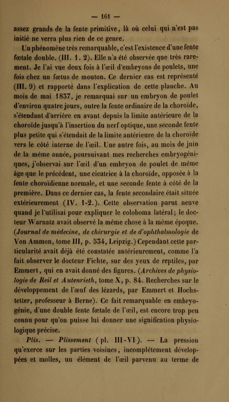 assez grands de la fente primitive, là où celui qui n'est pas initié ne verra plus rien de ce genre. Un phénomène très remarquable, c'est l'existence d'une fente fœtale double. (III. 1. 2). Elle n'a été observée que très rare- ment. Je l'ai vue deux fois à l'œil d'embryons de poulets, une fois chez un fœtus de mouton. Ce dernier cas est représenté (III. 9) et rapporté dans l'explication de cette planche. Au mois de mai 1837, je remarquai sur un embryon de poulet d'environ quatre jours, outre la fente ordinaire de la choroïde, s'étendant d'arrière en avant depuis la limite antérieure de la choroïde jusqu'à l'insertion du nerf optique, une seconde fente plus petite qui s'étendait de la limite antérieure de la choroïde vers le côté interne de l'œil. Une autre fois, au mois de juin de la même année, poursuivant mes recherches embryogéni- ques, j'observai sur l'œil d'un embryon de poulet de même âge que le précédent, une cicatrice à la choroïde, opposée à la fente choroïdienne normale, et une seconde fente à côté de la première. Dans ce dernier cas, la fente secondaire était située extérieurement (IV. 1-2.). Cette observation parut neuve quand je l'utilisai pour expliquer le coloboma latéral; le doc- leur Warnalz avait observé la même chose à la même époque. (Journal de médecine, de chirurgie et de d'ophthalmologie de Von Ammon, tome III, p. 534, Leipzig.) Cependant cette par- ticularité avait déjà été constatée antérieurement, comme l'a fait observer le docteur Fichte, sur des yeux de reptiles, par Emmert, qui en avait donné des figures. (Archives de physio- logie de Reil et Autenrieth, tome X, p. 84. Recherches sur le développement de l'œuf des lézards, par Emmert et Hochs- tetter, professeur à Berne). Ce fait remarquable en embryo- génie, d'une double fente fœtale de l'œil, est encore trop peu connu pour qu'on puisse lui donner une signification physio- logique précise. Plis. — Plissement (pi. III-VI). — La pression qu'exerce sur les parties voisines, incomplètement dévelop- pées et molles, un élément de l'œil parvenu au terme de