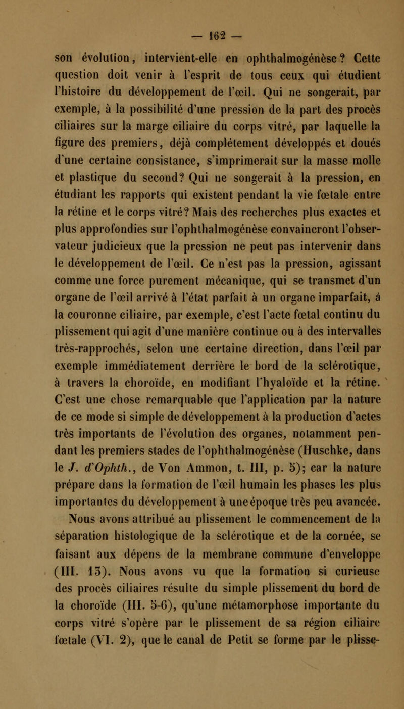 son évolution, intervient-elle en ophthalmogénèse ? Cette question doit venir à l'esprit de tous ceux qui étudient l'histoire du développement de l'œil. Qui ne songerait, par exemple, à la possibilité d'une pression de la part des procès ciliaires sur la marge ciliaire du corps vitré, par laquelle la figure des premiers, déjà complètement développés et doués d'une certaine consistance, s'imprimerait sur la masse molle et plastique du second? Qui ne songerait à la pression, en étudiant les rapports qui existent pendant la vie fœtale entre la rétine et le corps vitré? Mais des recherches plus exactes et plus approfondies sur l'ophlhalmogénèse convaincront l'obser- vateur judicieux que la pression ne peut pas intervenir dans le développement de l'œil. Ce n'est pas la pression, agissant comme une force purement mécanique, qui se transmet d'un organe de l'œil arrivé à l'état parfait à un organe imparfait, à la couronne ciliaire, par exemple, c'est l'acte fœtal continu du plissement qui agit d'une manière continue ou à des intervalles très-rapprochés, selon une certaine direction, dans l'œil par exemple immédiatement derrière le bord de la sclérotique, à travers la choroïde, en modifiant l'hyaloïde et la rétine. C'est une chose remarquable que l'application par la nature de ce mode si simple de développement à la production d'actes très importants de l'évolution des organes, notamment pen- dant les premiers stades de l'ophthalmogénèse (Huschke, dans le /. cTOphth., de Von Ammon, t. III, p. 5); car la nature prépare dans la formation de l'œil humain les phases les plus importantes du développement à une époque très peu avancée. Nous avons attribué au plissement le commencement de la séparation hislologique de la sclérotique et de la cornée, se faisant aux dépens de la membrane commune d'enveloppe (III. 13). Nous avons vu que la formation si curieuse des procès ciliaires résulte du simple plissement du bord de la choroïde (III. 5-6), qu'une métamorphose importante du corps vitré s'opère par le plissement de sa région ciliaire fœtale (VI. 2), que le canal de Petit se forme par le plisse-