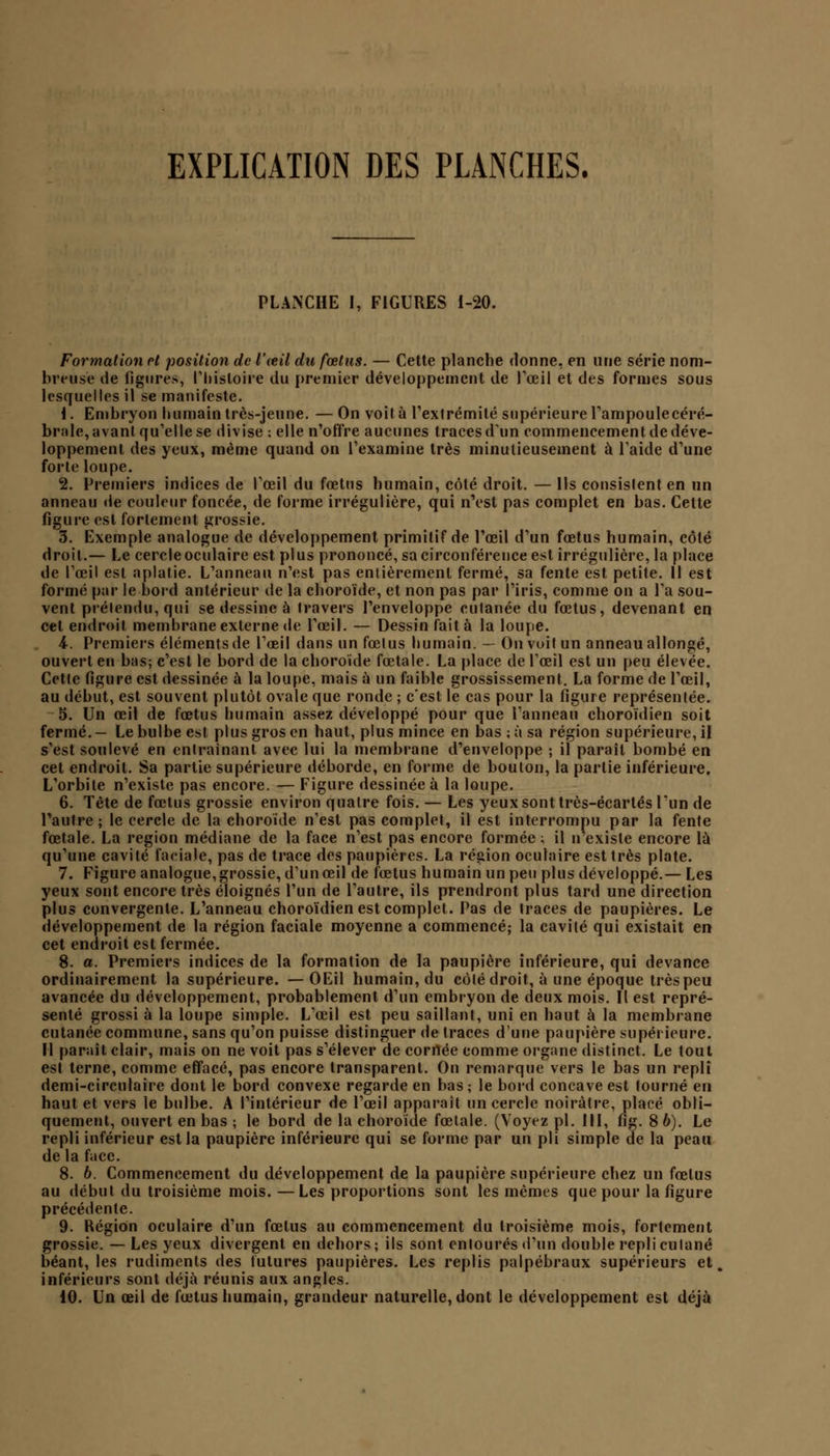 EXPLICATION DES PLANCHES. PLANCHE I, FIGURES 1-20. Formation cl position de l'œil du fœtus. — Cette planche donne, en une série nom- breuse de figures, l'histoire du premier développement de l'œil et des formes sous lesquelles il se manifeste. i. Embryon humain très-jeune. — On voit à l'extrémité supérieure l'ampoule céré- brale, avant qu'elle se divise ; elle n'offre aucunes traces d'un commencement de déve- loppement des yeux, même quand on l'examine très minutieusement à l'aide d'une forte loupe. 2. Premiers indices de l'œil du fœtus humain, côté droit. — Ils consislent en un anneau de couleur foncée, de forme irrégulière, qui n'est pas complet en bas. Cette figure est fortement grossie. 3. Exemple analogue de développement primitif de l'œil d'un fœtus humain, côté droit.— Le cercleoculaire est plus prononcé, sa circonférence est irrégulière, la place de l'œil est aplatie. L'anneau n'est pas entièrement fermé, sa fente est petite. Il est formé par le bord antérieur de la choroïde, et non pas par l'iris, comme on a l'a sou- vent prétendu, qui se dessine à travers l'enveloppe cutanée du fœtus, devenant en cet endroit membrane externe de l'œil. — Dessin fait à la loupe. i. Premiers éléments de l'œil dans un fœlus humain. — On voit un anneau allongé, ouvert eu bas; c'est le bord de la choroïde fœtale. La place de l'œil est un peu élevée. Cette figure est dessinée à la loupe, mais à un faible grossissement. La forme de l'œil, au début, est souvent plutôt ovale que ronde ; c'est le cas pour la figure représentée. 5. Un œil de fœtus humain assez développé pour que Panneau choroïdien soit fermé.— Le bulbe est plus gros en haut, plus mince en bas ;à sa région supérieure, il s'est soulevé en entraînant avec lui la membrane d'enveloppe ; il paraît bombé en cet endroit. Sa partie supérieure déborde, en forme de boulon, la partie inférieure. L'orbite n'existe pas encore. — Figure dessinée à la loupe. 6. Tète de fœtus grossie environ quatre fois. — Les yeux sont très-écartés l'un de l'autre ; le cercle de la choroïde n'est pas complet, il est interrompu par la fente fœtale. La région médiane de la face n'est pas encore formée ; il n existe encore là qu'une cavité faciale, pas de trace des paupières. La région oculaire est très plate. 7. Figure analogue, grossie, d'un œil de fœtus humain un peu plus développé.— Les yeux sont encore très éloignés l'un de l'autre, ils prendront plus tard une direction plus convergente. L'anneau choroïdien est complet. Pas de traces de paupières. Le développement de la région faciale moyenne a commencé; la cavité qui existait en cet endroit est fermée. 8. a. Premiers indices de la formation de la paupière inférieure, qui devance ordinairement la supérieure. — OEil humain, du côlé droit, à une époque très peu avancée du développement, probablement d'un embryon de deux mois. Il est repré- senté grossi à la loupe simple. L'œil est peu saillant, uni en haut à la membrane cutanée commune, sans qu'on puisse distinguer de traces d'une paupière supérieure. Il paraît clair, mais on ne voit pas s'élever de corrtée comme organe distinct. Le tout est terne, comme effacé, pas encore transparent. On remarque vers le bas un repli demi-circulaire dont le bord convexe regarde en bas; le bord concave est tourné eu haut et vers le bulbe. A l'intérieur de l'œil apparaît un cercle noirâtre, placé obli- quement, ouvert en bas ; le bord de la choroïde fœtale. (Voyez pi. 111, fig. 8 6). Le repli inférieur est la paupière inférieure qui se forme par un pli simple de la peau de la face. 8. 6. Commencement du développement de la paupière supérieure chez un fœlus au début du troisième mois. —Les proportions sont les mêmes que pour la figure précédente. 9. Région oculaire d'un fœtus au commencement du troisième mois, fortement grossie. — Les yeux divergent en dehors; ils sont enlourés d'un double repliculané béant, les rudiments des futures paupières. Les replis palpébraux supérieurs et inférieurs sont déjà réunis aux angles. 10. Un œil de fœtus humain, grandeur naturelle, dont le développement est déjà