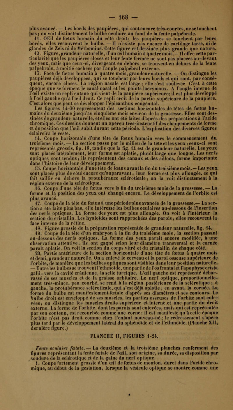 plus avancé. — Les bords des paupières, qui sont encore très-courtes, ne se touchent pas ; on voit distinctement le bulbe oculaire au fond de la fente palpébrale. 11. OEil de fœtus humain du côté droit; les paupières se touchent par leurs bords, elles recouvrent le bulbe. —Il n'existe pas encore de cartilage tarse, ni de glandes de Zeis ni de Méïbomius. Cette figure est dessinée plus grande que nature. 12. Figure,grandeur naturelle, d'un œil humain à quatre mois.— 11 offre cette par- ticularité que les paupières closes et leur fente fermée ne sont pas placées au-devant des yeux, mais que ceux-ci, divergeant en dehors, se trouvent en dehors de la fente palpébrale, à moitié cachées par l'angle palpébral externe. 13. Face de fœtus humain à quatre mois, grandeur naturelle. — On distingue les paupières déjà développées, qui se touchent par leurs bords et qui sont, par consé- quent, encore closes. La région nasale est large ; elle s'est soulevée C'est à cette époque que se forment le canal nasal et les points lacrymaux. A l'angle interne de l'œil existe un repli cutané qui vient de la paupière supérieure-, il est plus développé à l'œil gauche qu à l'œil droit. Ce repli croit de la partie supérieure de la paupière. C'est alors que peut se développer l'épicanthus congénital. les figures 14-20 représentent des sections horizontales de tètes de fœtus hu- mains du deuxième jusqu'au cinquième mois environ de la grossesse. Elles sont des- sinées de grandeur naturelle, et elles ont été faites d'après des préparations à l'acide chromique. Ces dessins donnent un aperçu très-instructif des changements de forme et de position que l'œil subit durant cette période. L'explication des diverses figures éclaircira le reste. 14. Coupe horizontale d'une tète de fœtus humain vers le commencement du troisième mois. — La section passe par le milieu de la tête et les yeux: ceux-ci sont représentés grossis, fig. 18, tandis que la fig. 14- est de grandeur naturelle. Les yeux sont placés latéralement, leur forme est aplatie, plutôt large que longue. Les nerfs optiques sont tendus; ils représentent des canaux et des sillons, forme importante dans l'histoire de leur développement. 15. Coupe horizontale d'une tête de fœtus avanlla fin du troisième mois.—Les yeux sont placés plus de côté encore qu'auparavant ; leur forme est plus allongée, ce qui fait saillir en dehors la protubérance scléroticale ; on la voit distinctement à la région externe de la sclérotique. 16. Coupe d'une tête de fœtus vers la fin du troisième mois de la grossesse. — La forme et la position des yeux ont changé encore. Le développement de l'orbite est plus avancé. 17. Coupe de la tête du fœtus à une période plus avancée de la grossesse.— La sec- tion a été faite plus bas, elle intéresse les bulbes oculaires au-dessous de l'insertion des nerfs optiques. La forme des yeux est plus allongée. On voit à l'intérieur la section du cristallin. Les hyaloïdes sont rapprochées des parois; elles recouvrent la face interne de la rétine. 18. Figure grossie de la préparation représentée de grandeur naturelle, fig. 14. 19. Coupe de la tète d'un embryon à la fin du troisième mois , la seelion passant au-dessous des nerfs optiques. La forme des yeux paraît encore modifiée, à une observation attentive; ils ont gagné selon leur diamètre transversal et la cornée paraît aplatie. On voit la section du corps vitré et du cristallin de chaque côté. 20. Partie antérieure de la section horizontale d'une tète de fœtus à quatre mois et demi, grandeur naturelle. On a enlevé le cerveau et la paroi osseuse supérieure de l'orbite, de manière que les bulbes optiques sont visibles dans leur position naturelle. — Entre les bulbes se trouvent l'ethmoïde, une partie de l'os frontal et l'apophyse crista galli ; vers la cavité crânienne, la selle turcique. L'œil gauche est représenté débar- rassé de ses muscles et de la graisse orbilaire. Le nerf optique, proportionnelle- ment très-mince, peu courbé, se rend à la région postérieure de la sclérotique ; à gauche, la protubérance scléroticale, qui s'est déjà aplatie ; en avant, la cornée. La forme du bulbe est manifestement fœtale d'après ses diamètres et ses contours. Le bulbe droit est enveloppé de ses muselés, les parties osseuses de l'orbite sont enle- vées; on distingue les muscles droits supérieur et interne et une partie du droit externe. La forme de l'orbite, dont les parois sont enlevées, mais qui est représentée par son contenu, est recourbée comme une corne ; il est manifeste qu'à cette époque l'orbite n'est pas droit comme chez l'enfant nouveau-né ; le redressement s'opère plus tard par le développement latéral du sphénoïde et de l'ethmoïde. (Planche XII, dernière figure.) PLANCHE H, FIGURES 1-24. Fente oculaire fœtale. — La deuxième et la troisième planches renferment des figures représentant la fente fœtale de l'œil, son origine, sa durée, sa disposition par soudure de la sclérotique et de la gaine du nerf optique. 1. Coupe fortement grossie d'un œil de fœtus de mouton, durci dans l'acide chro- mique, au début de la gestation, lorsque la vésicule optique se montre comme une