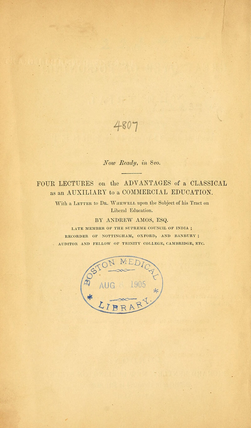 ?n Now Ready, in 8vo. FOUR LECTURES on tlie ADVANTAGES of a CLASSICAL as an AUXILIARY to a COMMERCIAL EDUCATION. With a Letter to Dr. Wheweli, upon the Subject of his Tract on Liberal Education. BY ANDREW AMOS, ESQ. LATE MEMBER OF THE SUPREME COUNCIL OF INDIA ; RECORDER OF NOTTINGHAM, OXFORD, AND BANBURY ; . AUDITOR AND FELLOW OP TRINITY COLLEGE, CAMBRIDGE, ETC.