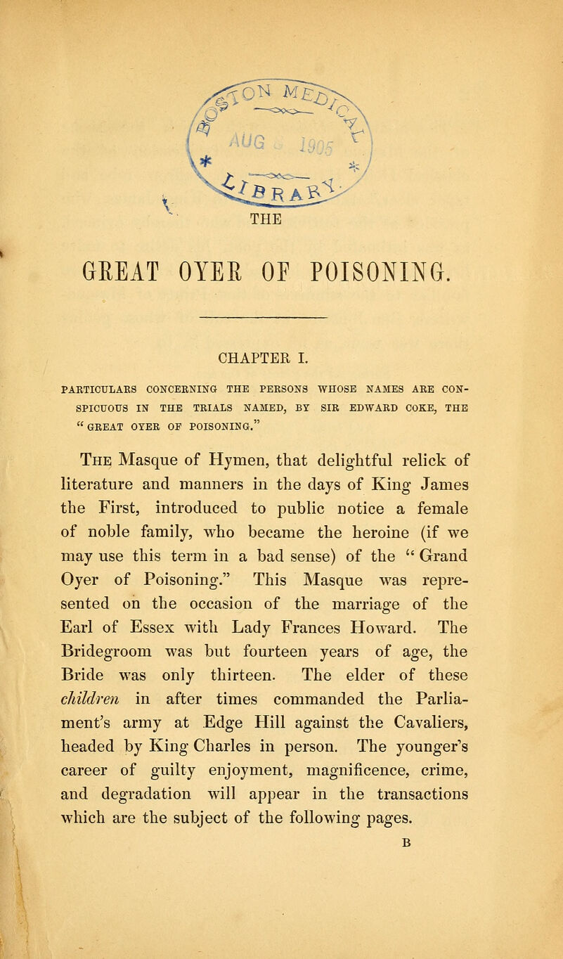 'AiON M£3^- o THE GREAT OYER OF POISONING. CHAPTER I. PARTICULAES CONCERNING THE PERSONS WHOSE NAMES ARE CON- SPICUOUS IN THE TRIALS NAMED, BY SIR EDWARD COKE, THE  GREAT OYER OF POISONING. The Masque of Hymen, that delightful relick of literature and manners in the days of King James the First, introduced to public notice a female of noble family, who became the heroine (if we may use this term in a bad sense) of the  Grand Oyer of Poisoning. This Masque was repre- sented on the occasion of the marriage of the Earl of Essex with Lady Frances Howard. The Bridegroom was but fourteen years of age, the Bride was only thirteen. The elder of these childreti in after times commanded the Parlia- ment's army at Edge Hill against the Cavaliers, headed by King Charles in person. The younger's career of guilty enjoyment, magnificence, crime, and degradation will appear in the transactions which are the subject of the following pages. B