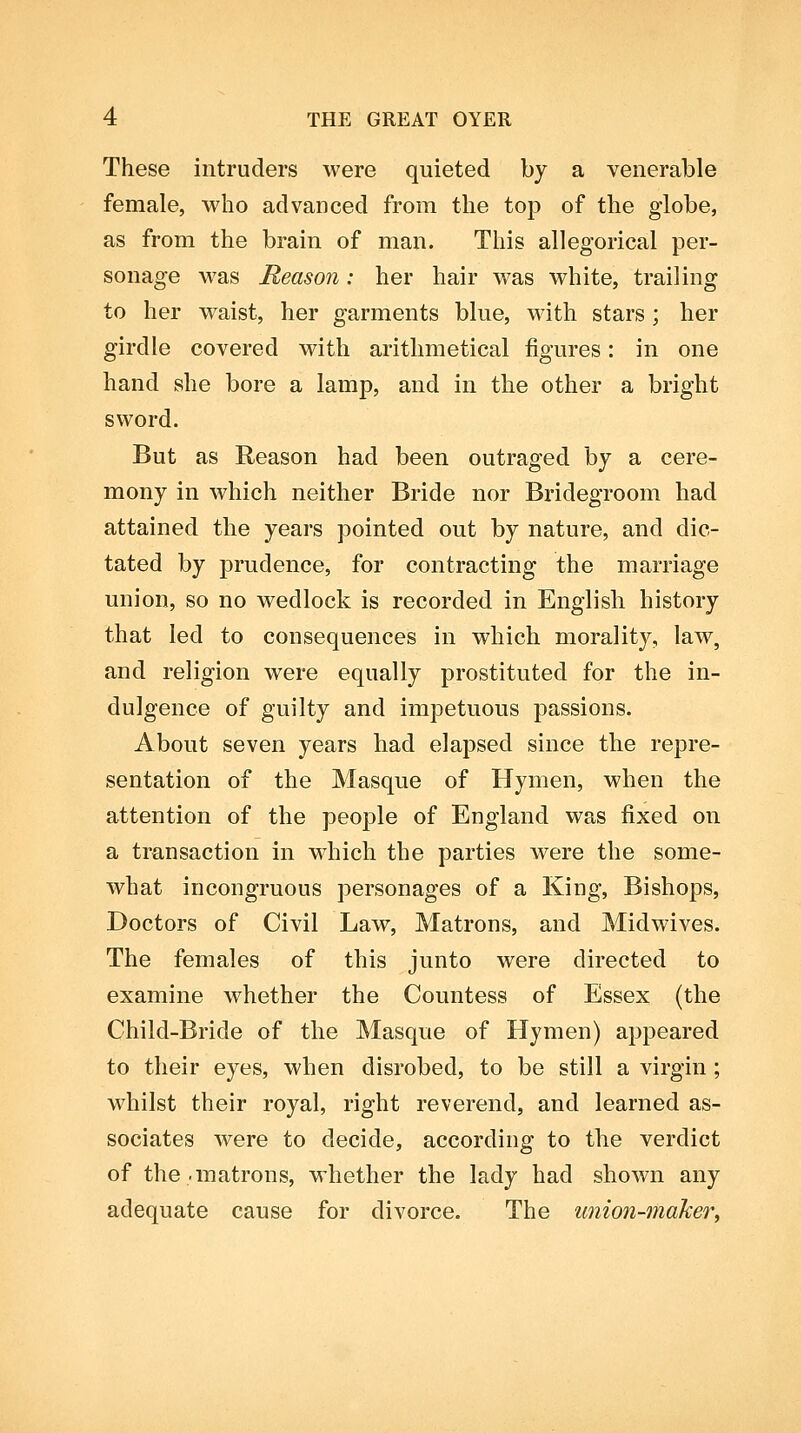 These intruders were quieted by a venerable female, who advanced from the top of the globe, as from the brain of man. This allegorical per- sonage was Reason: her hair was white, trailing to her waist, her garments blue, with stars; her girdle covered with arithmetical figures: in one hand she bore a lamp, and in the other a bright sword. But as Reason had been outraged by a cere- mony in which neither Bride nor Bridegroom had attained the years pointed out by nature, and dic- tated by prudence, for contracting the marriage union, so no wedlock is recorded in English history that led to consequences in which morality, law, and religion were equally prostituted for the in- dulgence of guilty and impetuous passions. About seven years bad elapsed since the repre- sentation of the Masque of Hymen, when the attention of the people of England was fixed on a transaction in which the parties w^ere the some- what incongruous personages of a King, Bishops, Doctors of Civil Law, Matrons, and Midwives. The females of this junto were directed to examine whether the Countess of Essex (the Child-Bride of the Masque of Hymen) appeared to their eyes, when disrobed, to be still a virgin ; whilst their royal, right reverend, and learned as- sociates were to decide, according to the verdict of the .matrons, whether the lady had shown any adequate cause for divorce. The union-maker,