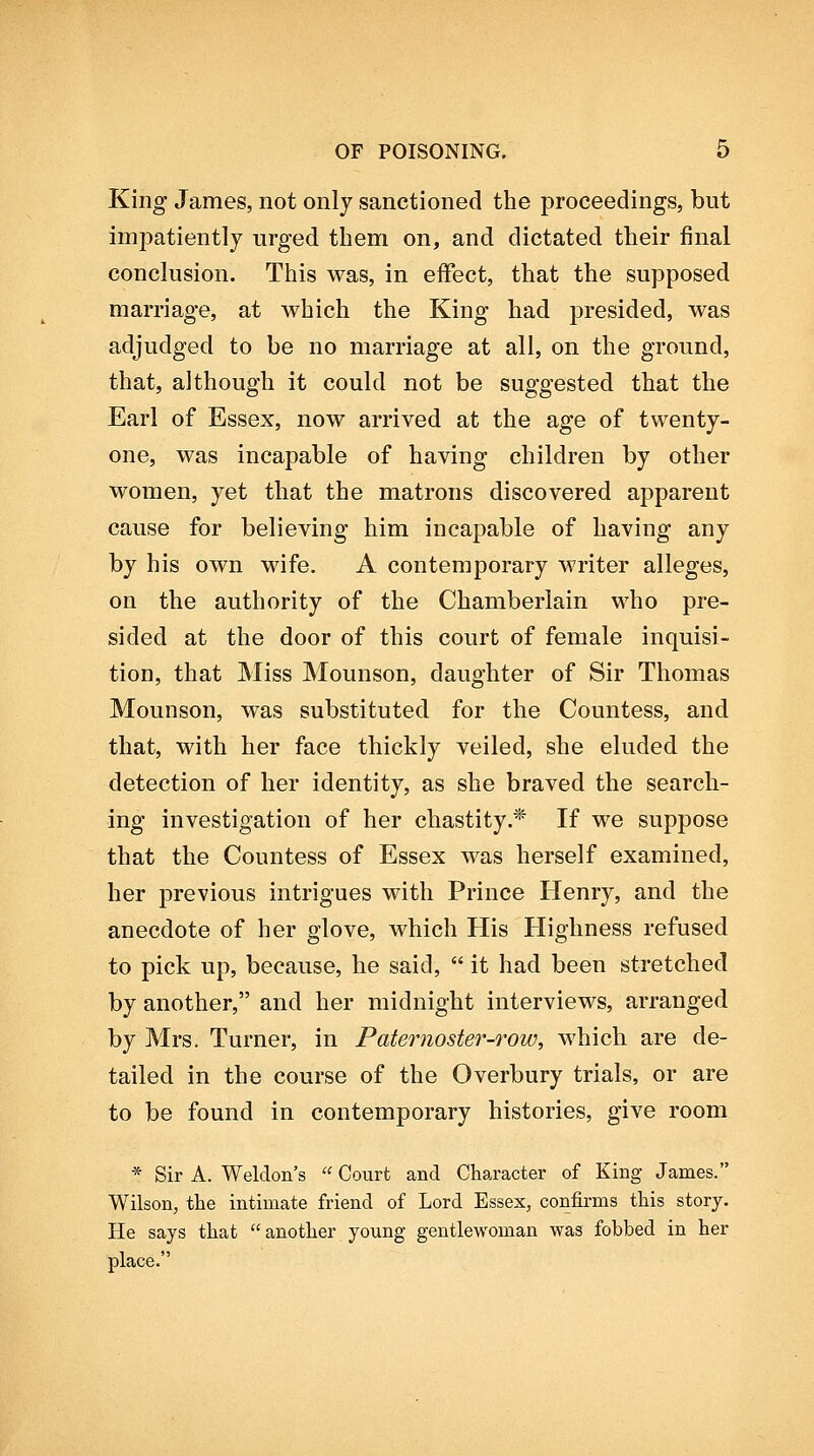 King James, not only sanctioned the proceedings, but impatiently urged them on, and dictated their final conclusion. This was, in effect, that the supposed marriage, at which the King had presided, was adjudged to be no marriage at all, on the ground, that, although it could not be suggested that the Earl of Essex, now arrived at the age of twenty- one, was incapable of having children by other women, yet that the matrons discovered apparent cause for believing him incapable of having any by his own wife. A contemporary writer alleges, on the authority of the Chamberlain who pre- sided at the door of this court of female inquisi- tion, that Miss Mounson, daughter of Sir Thomas Mounson, was substituted for the Countess, and that, with her face thickly veiled, she eluded the detection of her identity, as she braved the search- ing investigation of her chastity.* If we suppose that the Countess of Essex was herself examined, her previous intrigues with Prince Henry, and the anecdote of her glove, which His Highness refused to pick up, because, he said,  it had been stretched by another, and her midnight interviews, arranged by Mrs. Turner, in Paternoster-row, which are de- tailed in the course of the Overbury trials, or are to be found in contemporary histories, give room * Sir A. Weldon's  Court and Character of King James. Wilson, the intimate friend of Lord Essex, confirms this story. He says that  another young gentlewoman was fobbed in her place.