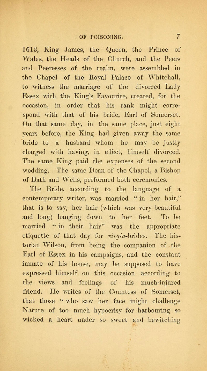 1613, King James, the Queen, the Prince of Wales, the Heads of the Church, and the Peers and Peeresses of the reahn, were assembled in the Chapel of the Royal Palace of Whitehall, to witness the marriage of the divorced Lady Essex with the King's Favourite, created, for the occasion, in order that his rank might corre- spond with that of his bride. Earl of Somerset. On that same day, in the same place, just eight years before, the King had given away the same bride to a husband whom he may be justly charged with having, in effect, himself divorced. The same King paid the expenses of the second wedding. The same Dean of the Chapel, a Bishop of Bath and Wells, performed both ceremonies. The Bride, according to the language of a contemporary writer, was married  in her hair, that is to say, her hair (which was very beautiful and long) hanging down to her feet. To be married *' in their hair was the appropriate etiquette of that day for vh'gin-hr'iSes. The his- torian Wilson, from being the companion of the Earl of Essex in his campaigns, and the constant inmate of his house, may be supposed to have expressed himself on this occasion according to the views and feelings of his much-injured friend. He writes of the Countess of Somerset, that those  who saw her face might challenge Nature of too much hypocrisy for harbouring so wicked a heart under so sweet and bewitching