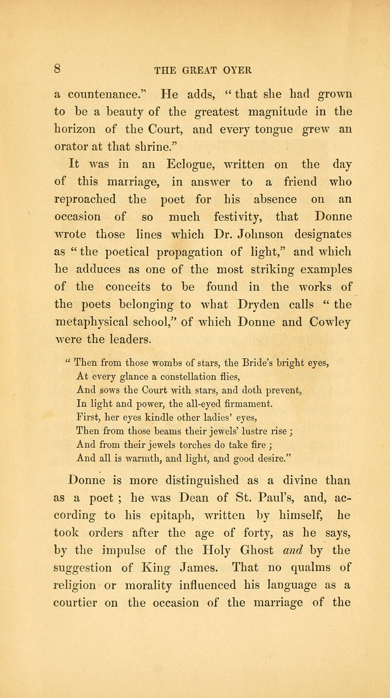 a countenance. He adds,  that she had grown to be a beauty of the greatest magnitude in the horizon of the Court, and every tongue grew an orator at that shrine. It was in an Eclogue, written on the day of this marriage, in answer to a friend who reproached the poet for his absence on an occasion of so much festivity, that Donne wrote those lines which Dr. Johnson designates as the poetical propagation of light, and which he adduces as one of the most striking examples of the conceits to be found in the works of the poets belonging to what Dryden calls  the metaphysical school,^' of which Donne and Cowley were the leaders.  Then from those wombs of stars, the Bride's bright eyes, At every glance a constellation flies, And sows the Court with stars, and doth prevent. In light and power, the all-eyed firmament. First, her eyes kindle other ladies' eyes. Then from those beams their jewels' lustre rise ; And from their jewels torches do take fire ; And all is warmth, and light, and good desire. Donne is more distinguished as a divine than as a poet ; he was Dean of St. Paul's, and, ac- cording to his epitaph, written by himself, he took orders after the age of forty, as he says, by the impulse of the Holy Ghost and by the suggestion of King James. That no qualms of religion or morality influenced his language as a courtier on the occasion of the marriage of the