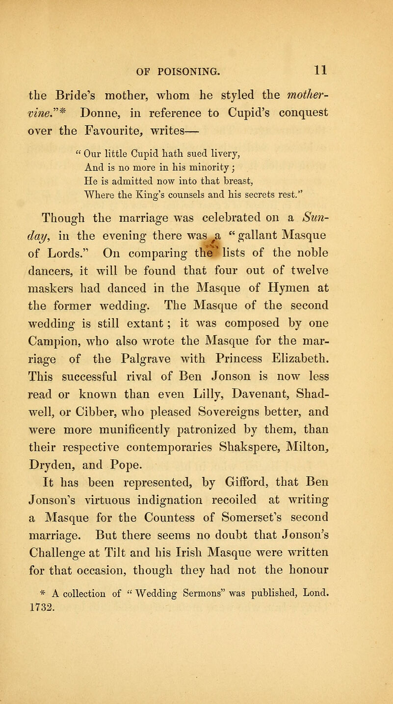 the Bride's mother, whom he styled the mother- vine.'* Donne, in reference to Cupid's conquest over the Favourite, writes—  Our little Cupid hatli sued livery, And is no more in his minority; He is admitted now into tliat breast, Where the King's counsels and his secrets rest. Though the marriao-e was celebrated on a Sun- day, in the evening there was ^a  gallant Masque of Lords. On comparing the lists of the noble dancers, it will be found that four out of twelve maskers had danced in the Masque of Hymen at the former wedding. The Masque of the second wedding is still extant; it was composed by one Campion, who also wrote the Masque for the mar- riage of the Palgrave with Princess Elizabeth. This successful rival of Ben Jonson is now less read or known than even Lilly, Davenant, Shad- well, or Cibber, who pleased Sovereigns better, and were more munificently patronized by them, than their respective contemporaries Shakspere, Milton, Dryden, and Pope. It has been represented, by Gifford, that Ben Jonson's virtuous indignation recoiled at writing a Masque for the Countess of Somerset's second marriage. But there seems no doubt that Jonson's Challenge at Tilt and his Irish Masque were written for that occasion, though they had not the honour * A collection of  Wedding Sermons was published, Lond. 1732.