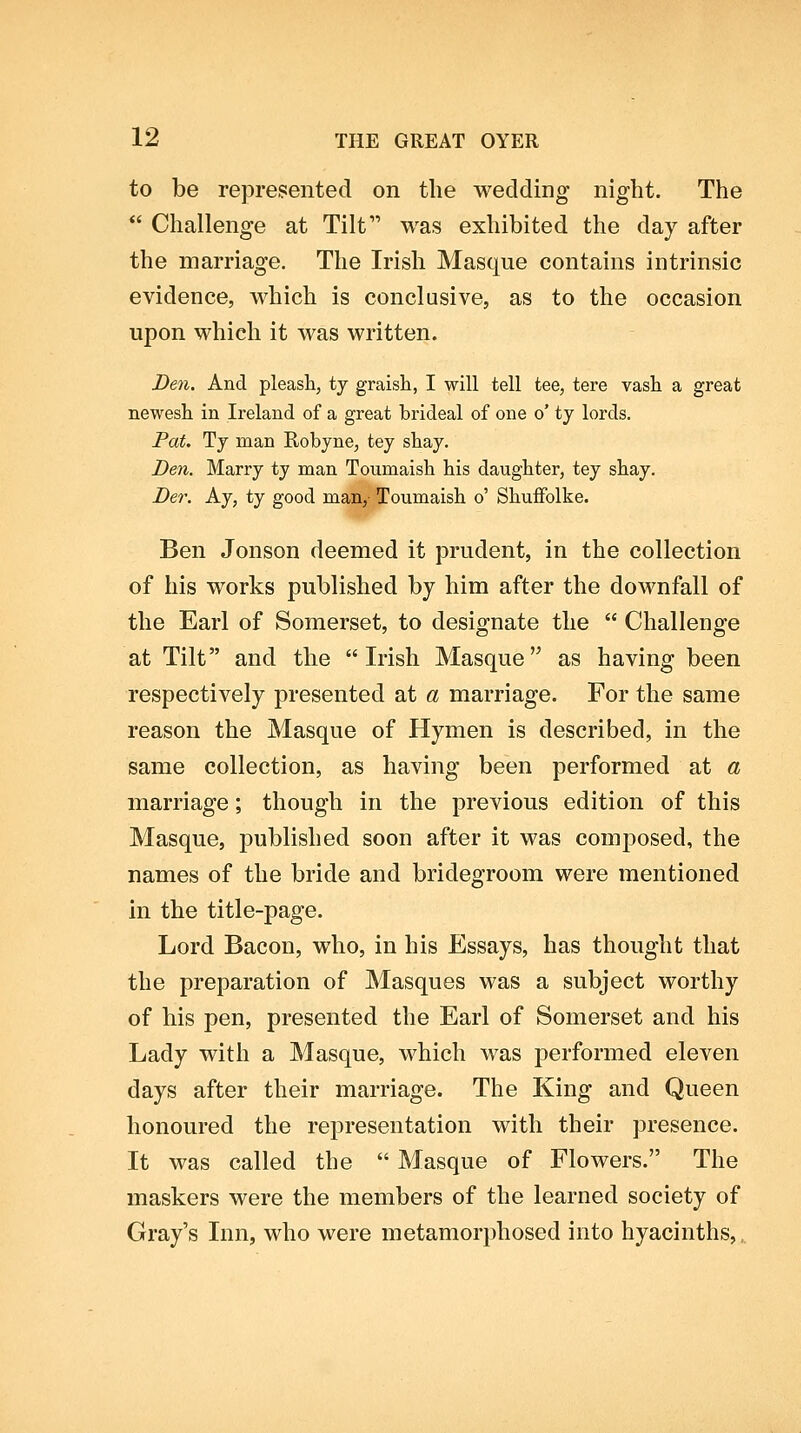 to be represented on the wedding night. The Challenge at Tilt was exhibited the day after the marriage. The Irish Masque contains intrinsic evidence, which is conclusive, as to the occasion upon which it was written. Den. And pleash, ty graisli, I will tell tee, tere vasli a great newesh. in Ireland of a great brideal of one o' ty lords. Pat. Ty man Robyne, tey shay. Den. Marry ty man Toumaish his daughter, tey shay. Der. Ay, ty good man,- Toumaish o' Shuifolke. Ben Jonson deemed it prudent, in the collection of his works published by him after the downfall of the Earl of Somerset, to designate the Challenge at Tilt and the Irish Masque as having been respectively presented at a marriage. For the same reason the Masque of Hymen is described, in the same collection, as having been performed at a marriage; though in the previous edition of this Masque, published soon after it was composed, the names of the bride and bridegroom were mentioned In the title-page. Lord Bacon, who, in his Essays, has thought that the preparation of Masques was a subject worthy of his pen, presented the Earl of Somerset and his Lady with a Masque, which was performed eleven days after their marriage. The King and Queen honoured the representation with their presence. It was called the Masque of Flowers. The maskers were the members of the learned society of Gray's Inn, who were metamorphosed into hyacinths,,