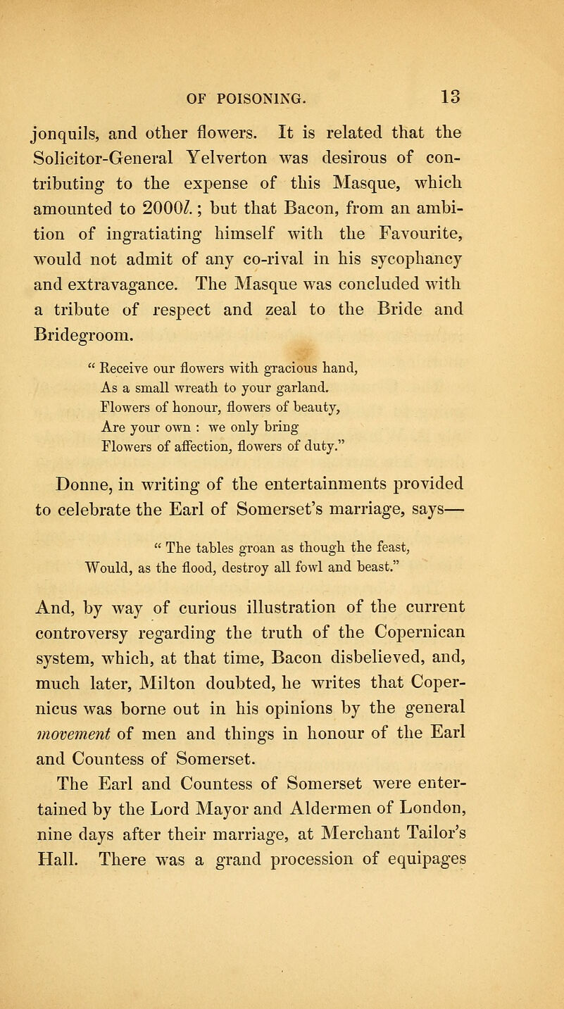 jonquils, and other flowers. It is related that the Solicitor-General Yelverton was desirous of con- tributing to the expense of this Masque, which amounted to 2000/.; but that Bacon, from an ambi- tion of ingratiating himself with the Favourite, would not admit of any co-rival in his sycophancy and extravagance. The Masque was concluded with a tribute of res^Dect and zeal to the Bride and Bridegroom.  Receive our flowers with gracious hand, As a small wreath to your garland. Flowers of honour, flowers of beauty, Are your own : we only bring Flowers of aiFection, flowers of duty. Donne, in writing of the entertainments provided to celebrate the Earl of Somerset's marriage, says—  The tables groan as though the feast, Would, as the flood, destroy all fowl and beast. And, by way of curious illustration of the current controversy regarding the truth of the Copernican system, which, at that time. Bacon disbelieved, and, much later, Milton doubted, he writes that Coper- nicus was borne out in his opinions by the general movement of men and things in honour of the Earl and Countess of Somerset. The Earl and Countess of Somerset were enter- tained by the Lord Mayor and Aldermen of London, nine days after their marriage, at Merchant Tailor's Hall. There was a grand procession of equipages