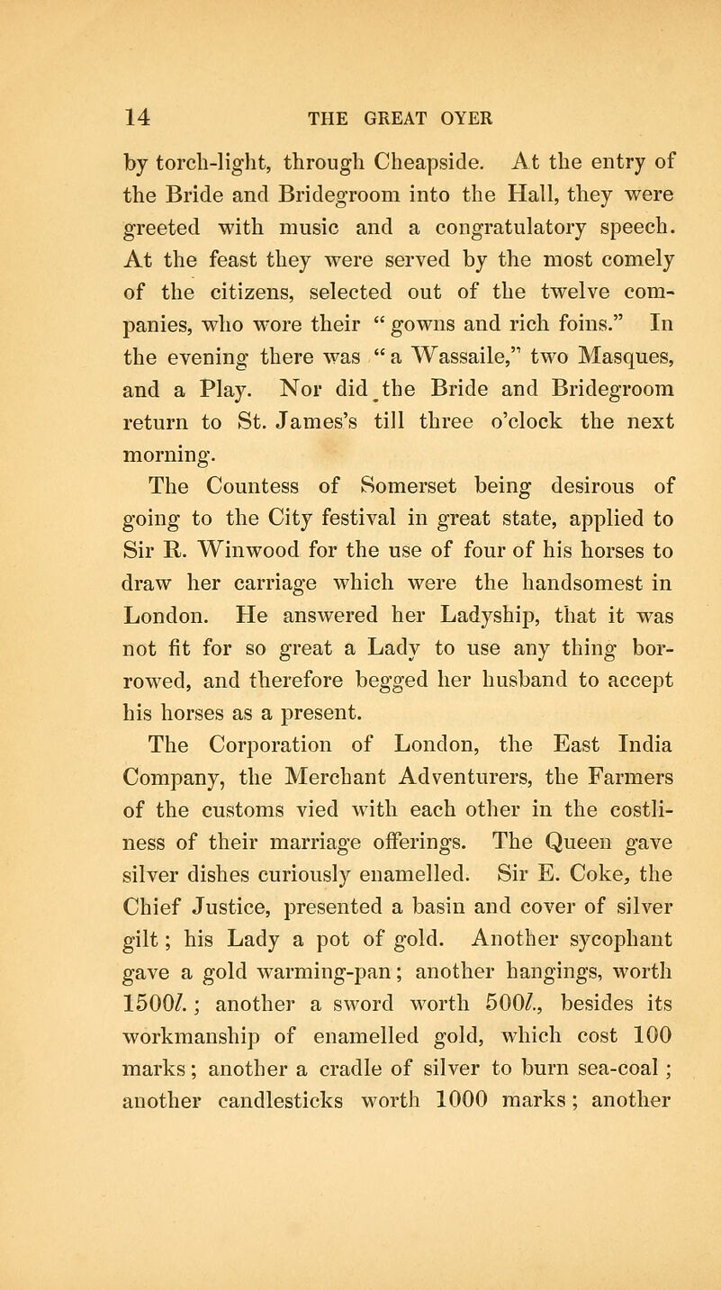 by torch-light, through Cheapside. At the entry of the Bride and Bridegroom into the Hall, they were greeted with music and a congratulatory speech. At the feast they were served by the most comely of the citizens, selected out of the twelve com- panies, who wore their gowns and rich foins. In the evening there was a Wassaile, two Masques, and a Play. Nor did the Bride and Bridegroom return to St. James's till three o'clock the next morning. The Countess of Somerset being desirous of going to the City festival in great state, applied to Sir R. Winwood for the use of four of his horses to draw her carriage which were the handsomest in London. He answered her Ladyship, that it was not fit for so great a Lady to use any thing bor- rowed, and therefore begged her husband to accept his horses as a present. The Corporation of London, the East India Company, the Merchant Adventurers, the Farmers of the customs vied with each other in the costli- ness of their marriage offerings. The Queen gave silver dishes curiously enamelled. Sir E. Coke, the Chief Justice, presented a basin and cover of silver gilt; his Lady a pot of gold. Another sycophant gave a gold warming-pan; another hangings, worth 1500/.; another a sword worth 500/., besides its workmanship of enamelled gold, which cost 100 marks; another a cradle of silver to burn sea-coal; another candlesticks worth 1000 marks; another