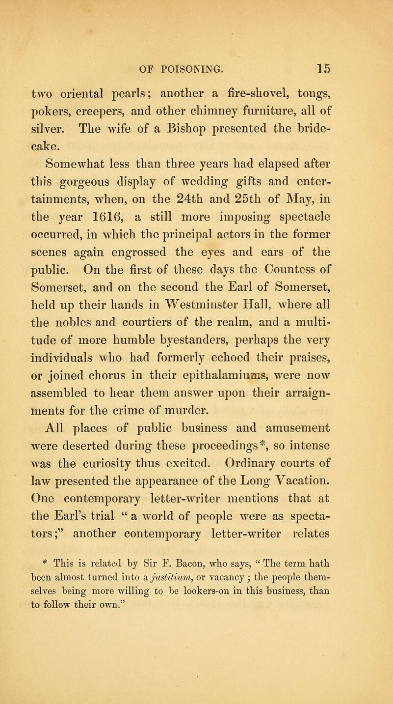 two oriental pearls; another a fire-shovel, tongs, pokers, creepers, and other chimney furniture, all of silver. The wife of a Bishop presented the bride- cake. Somewhat less than three years had elapsed after this gorgeous display of wedding gifts and enter- tainments, when, on the 24th and 25th of May, in the year 1616, a still more imposing spectacle occurred, in which the principal actors in the former scenes again engrossed the eyes and ears of the public. On the first of these days the Countess of Somerset, and on the second the Earl of Somerset, held up their hands in Westminster Hall, where all the nobles and courtiers of the realm, and a multi- tude of more humble byestanders, perhaps the very individuals who had formerly echoed their praises, or joined chorus in their epithalamiums, were now assembled to hear them answer upon their arraign- ments for the crime of murder. All places of public business and amusement were deserted during these proceedings*, so intense was the curiosity thus excited. Ordinary courts of law presented the appearance of the Long Vacation. One contemporary letter-writer mentions that at the Earl's trial  a world of people were as specta- tors; another contemporary letter-writer relates * This is related by Sir F. Bacon, who says,  The term hath been almost turned into a justitium, or vacancy; the people them- selves being more willing to be lookers-on in this business, than to follow their own.