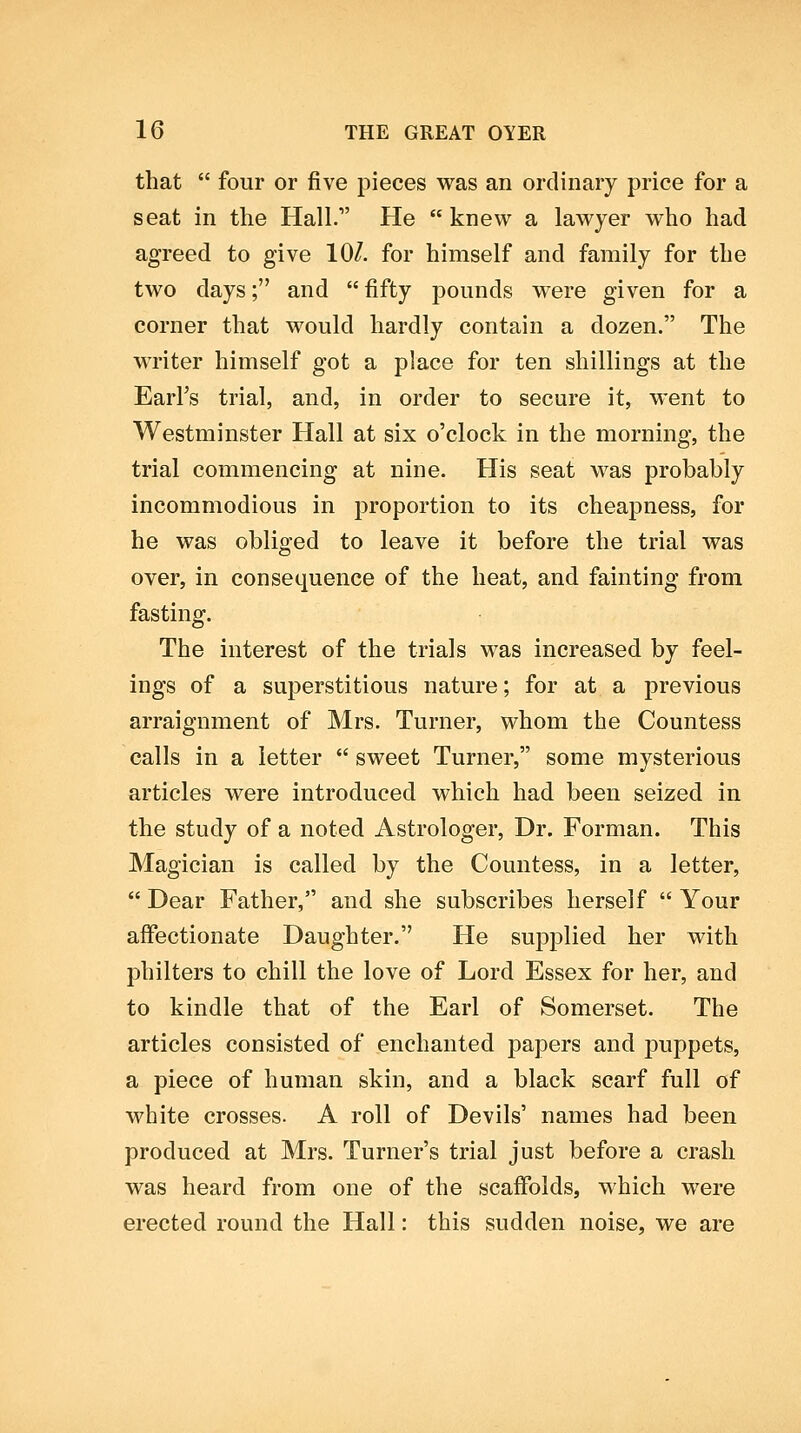 that  four or five pieces was an ordinary price for a seat in the Hall. He  knew a lawyer who had agreed to give 10/. for himself and family for the two days; and  fifty pounds were given for a corner that would hardly contain a dozen. The writer himself got a place for ten shillings at the EarFs trial, and, in order to secure it, went to Westminster Hall at six o'clock in the morning, the trial commencing at nine. His seat was probably incommodious in proportion to its cheapness, for he was obliged to leave it before the trial was over, in consequence of the heat, and fainting from fasting. The interest of the trials was increased by feel- ings of a superstitious nature; for at a previous arraignment of Mrs. Turner, whom the Countess calls in a letter  sweet Turner, some mysterious articles were introduced which had been seized in the study of a noted Astrologer, Dr. Forman. This Magician is called by the Countess, in a letter,  Dear Father, and she subscribes herself  Your affectionate Daughter. He sui3j)lied her with philters to chill the love of Lord Essex for her, and to kindle that of the Earl of Somerset. The articles consisted of enchanted papers and puppets, a piece of human skin, and a black scarf full of white crosses. A roll of Devils' names had been produced at Mrs. Turner's trial just before a crash was heard from one of the scaffolds, which were erected round the Hall: this sudden noise, we are