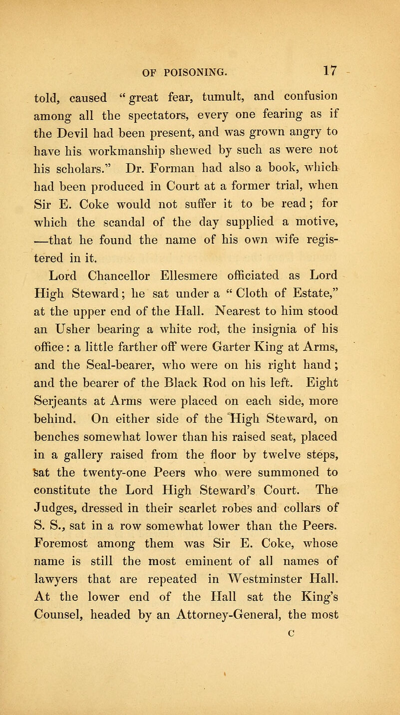 told, caused great fear, tumult, and confusion among all the spectators, every one fearing as if the Devil had been present, and was grown angry to have his workmanship shewed by such as were not his scholars. Dr. Forman had also a book, wliich had been produced in Court at a former trial, when Sir E. Coke would not suffer it to be read; for which the scandal of the day supplied a motive, —that he found the name of his own wife regis- tered in it. Lord Chancellor Ellesmere officiated as Lord High Steward; he sat under a  Cloth of Estate, at the upper end of the Hall. Nearest to him stood an Usher bearing a white rod, the insignia of his office : a little farther off were Garter King at Arms, and the Seal-bearer, who were on his right hand; and the bearer of the Black Rod on his left. Eight Serjeants at Arms were placed on each side, more behind. On either side of the IHigh Steward, on benches somewhat lower than his raised seat, placed in a gallery raised from the floor by twelve steps, feat the twenty-one Peers who were summoned to constitute the Lord High Steward's Court. The Judges, dressed in their scarlet robes and collars of S. S., sat in a row somewhat lower than the Peers. Foremost among them was Sir E. Coke, whose name is still the most eminent of all names of lawyers that are repeated in Westminster Hall. At the lower end of the Hall sat the King's Counsel, headed by an Attorney-General, the most c