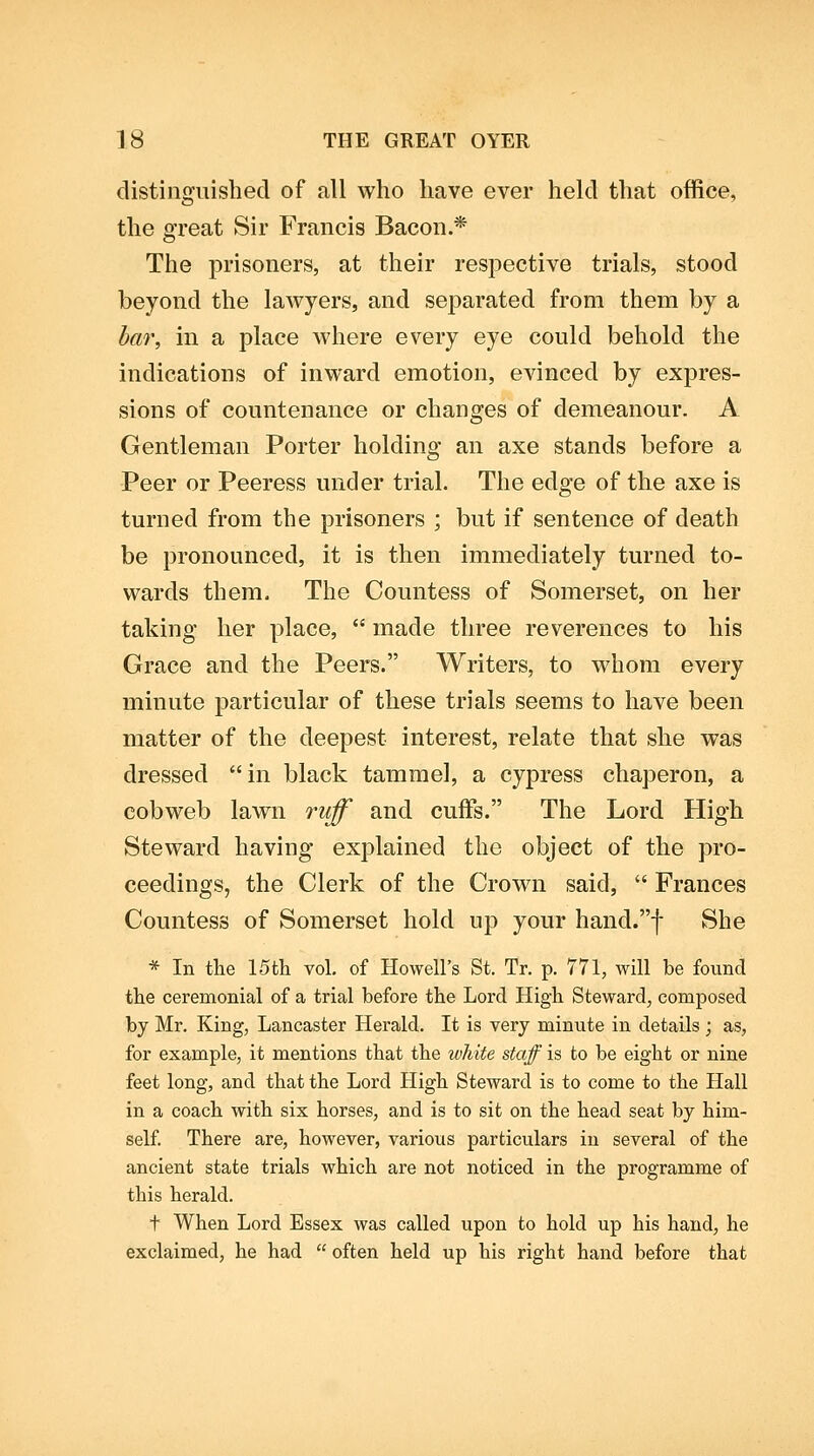 distinguished of all who have ever held that office, the ffreat Sir Francis Bacon.* o The prisoners, at their resj^ective trials, stood beyond the lawyers, and separated from them by a bar, in a place where every eye could behold the indications of inward emotion, evinced by expres- sions of countenance or changes of demeanour. A Gentleman Porter holding an axe stands before a Peer or Peeress under trial. The edge of the axe is turned from the prisoners ; but if sentence of death be pronounced, it is then immediately turned to- wards them. The Countess of Somerset, on her taking her place,  made three reverences to his Grace and the Peers. Writers, to whom every minute particular of these trials seems to have been matter of the deepest interest, relate that she was dressed in black tammel, a cypress chaperon, a cobweb lawn ruff and cuffs. The Lord High Steward having explained the object of the pro- ceedings, the Clerk of the Crown said,  Frances Countess of Somerset hold up your hand.f She * In the 15th vol. of Howell's St. Tr. p. 771, will be found the ceremonial of a trial before the Lord High Steward, composed by Mr. King, Lancaster Herald. It is very minute in details ; as, for example, it mentions that the white staff is to be eight or nine feet long, and that the Lord High Steward is to come to the Hall in a coach with six horses, and is to sit on the head seat by him- self There are, however, various particulars in several of the ancient state trials which are not noticed in the programme of this herald. t When Lord Essex was called upon to hold up his hand, he exclaimed, he had  often held up his right hand before that