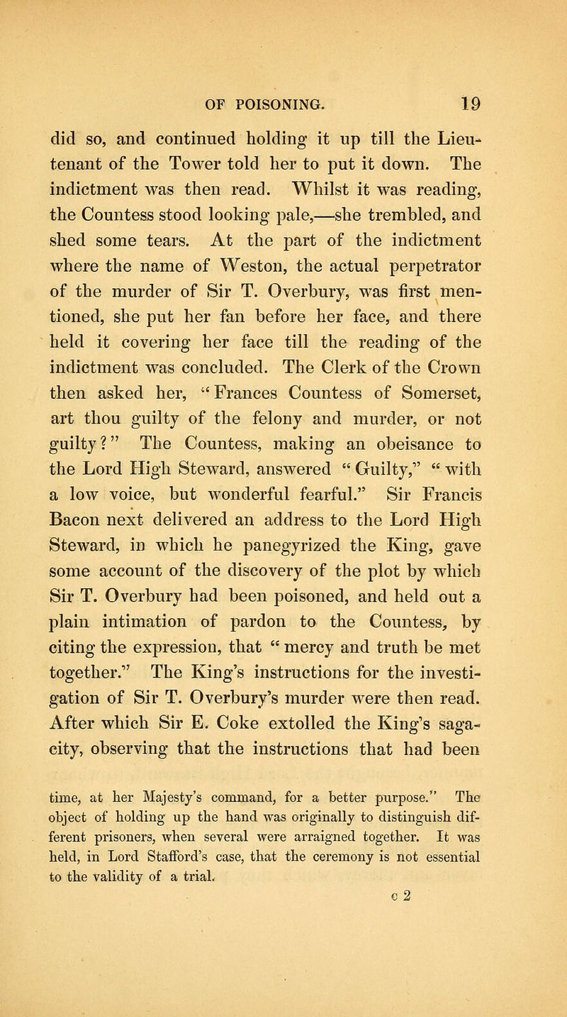 did so, and continued holding it up till the Lieu- tenant of the Tower told her to put it down. The indictment was then read. Whilst it was reading, the Countess stood looking pale,—she trembled, and shed some tears. At the part of the indictment where the name of Weston, the actual perpetrator of the murder of Sir T. Overbury, was first men- tioned, she put her fan before her face, and there held it covering her face till the reading of the indictment was concluded. The Clerk of the Crown then asked her, Frances Countess of Somerset, art thou guilty of the felony and murder, or not guilty ? The Countess, making an obeisance to the Lord High Steward, answered  Guilty,  with a low voice, but wonderful fearful. Sir Francis Bacon next delivered an address to the Lord High Steward, in which he panegyrized the King, gave some account of the discovery of the plot by which Sir T. Overbury had been poisoned, and held out a plain intimation of pardon to the Countess, by citing the expression, that  mercy and truth be met together. The King's instructions for the investi- gation of Sir T. Overbury's murder were then read. After which Sir E. Coke extolled the King's saga- city, observing that the instructions that had been time, at her Majesty's command, for a better purpose. The object of holding up the hand was originally to distinguish dif- ferent prisoners, when several were arraigned together. It was held, in Lord StaiFord's case, that the ceremony is not essential to the validity of a trial. €2