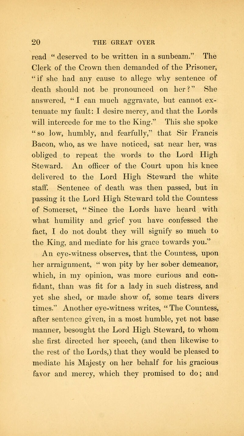 read  deserved to be written in a sunbeam. The Clerk of the Crown then demanded of the Prisoner, if she had any cause to allege why sentence of death should not be pronounced on her? She answered,  I can much aggravate, but cannot ex- tenuate my fault: I desire mercy, and that the Lords will intercede for me to the King. This she spoke so low, humbly, and fearfully, that Sir Francis Bacon, who, as we have noticed, sat near her, was obliged to repeat the words to the Lord High Steward. An officer of the Court upon his knee delivered to the Lord High Steward the white staff. Sentence of death was then passed, but in passing it the Lord High Steward told the Countess of Somerset,  Since the Lords have heard with what humility and grief you have confessed the fact, I do not doubt they will signify so much to the King, and mediate for his grace towards you. An eye-witness observes, that the Countess, upon her arraignment,  won pity by her sober demeanor, which, in my opinion, was more curious and con- fidant, than was fit for a lady in such distress, and yet she shed, or made show of, some tears divers times. Another eye-witness writes,  The Countess, after sentence given, in a most humble, yet not base manner, besought the Lord High Steward, to whom she first directed her speech, (and then likewise to the rest of the Lords,) that they would be pleased to mediate his Majesty on her behalf for his gracious favor and mercy, which they promised to do; and