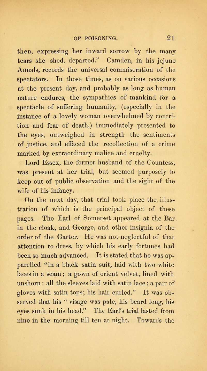 then, expressing her inward sorrow by the many tears she shed, departed. Camden, in his jejune Annals, records the universal commiseration of the spectators. In those times, as on various occasions at the present day, and probably as long as human nature endures, the sympathies of mankind for a spectacle of suffering humanity, (especially in the instance of a lovely woman overwhelmed by contri- tion and fear of death,) immediately presented to the eyes, outweighed in strength the sentiments of justice, and effaced the recollection of a crime marked by extraordinary malice and cruelty. Lord Essex, the former husband of the Countess, was present at her trial, but seemed purposely to keep out of public observation and the sight of the wife of his infancy. On the next day, that trial took place the. illus- tration of which is the principal object of these pages. The Earl of Somerset appeared at the Bar. in the cloak, and George, and other insignia of the order of the Garter. He was not neglectful of that attention to dress, by which his early fortunes had been so much advanced. It is stated that he was ap- parelled in a black satin suit, laid with two white laces in a seam ; a gown of orient velvet, lined with unshorn : all the sleeves laid with satin lace; a pair of gloves with satin tops; his hair curled. It was ob- served that his  visage was pale, his beard long, his eyes sunk in his head. The Earl's trial lasted from nine in the morning till ten at night. Towards the