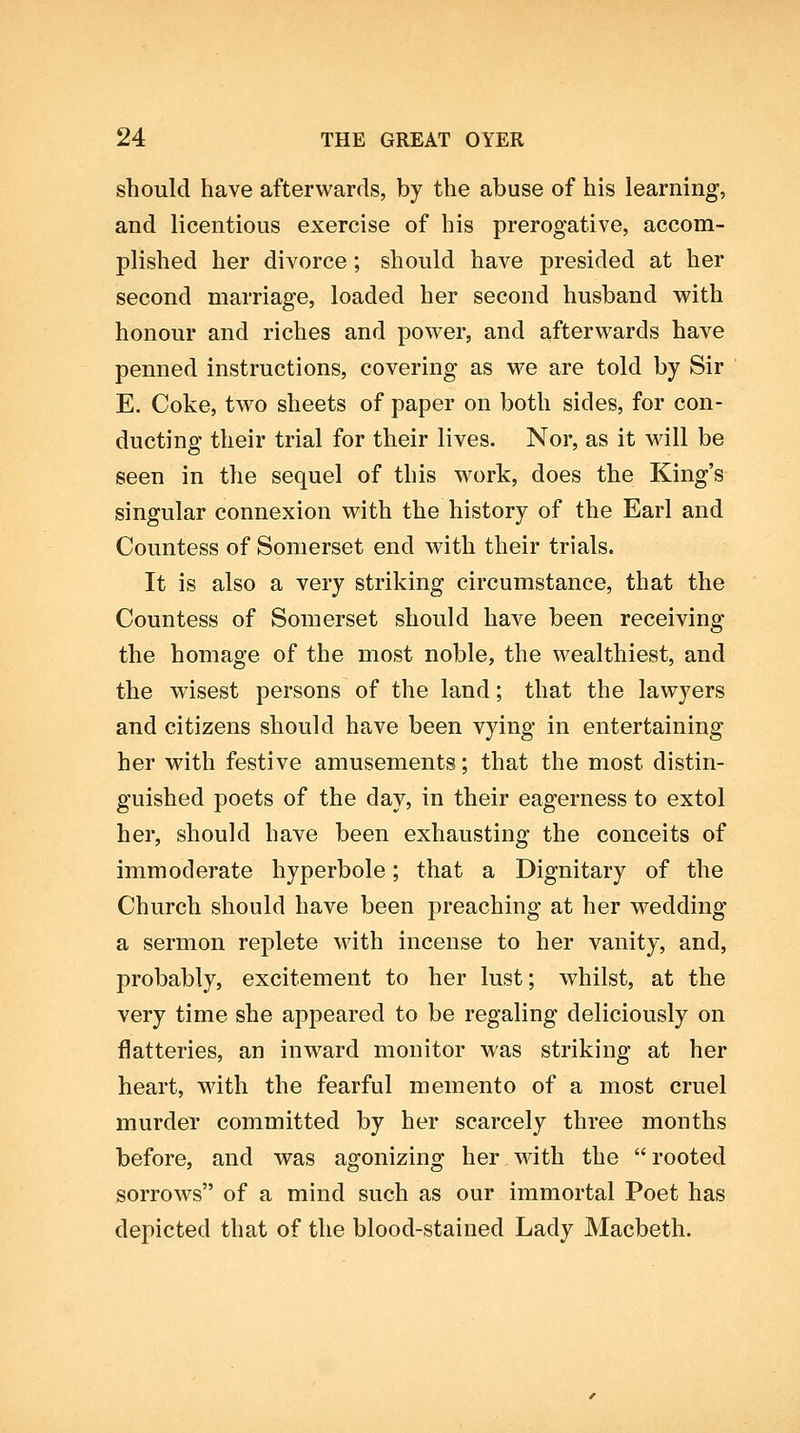 should have afterwards, by the abuse of his learning, and licentious exercise of his prerogative, accom- plished her divorce ; should have presided at her second marriage, loaded her second husband v^^ith honour and riches and power, and afterwards have penned instructions, covering as we are told by Sir E. Coke, two sheets of paper on both sides, for con- ducting their trial for their lives. Nor, as it will be seen in the sequel of this work, does the King's singular connexion with the history of the Earl and Countess of Somerset end with their trials. It is also a very striking circumstance, that the Countess of Somerset should have been receiving the homage of the most noble, the wealthiest, and the wisest persons of the land; that the lawyers and citizens should have been vying in entertaining her with festive amusements; that the most distin- guished poets of the day, in their eagerness to extol her, should have been exhausting the conceits of immoderate hyperbole; that a Dignitary of the Church should have been preaching at her wedding a sermon replete with incense to her vanity, and, probably, excitement to her lust; whilst, at the very time she appeared to be regaling deliciously on flatteries, an inward monitor was striking at her heart, with the fearful memento of a most cruel murder committed by her scarcely three months before, and was agonizing her with the  rooted sorrows of a mind such as our immortal Poet has depicted that of the blood-stained Lady Macbeth.