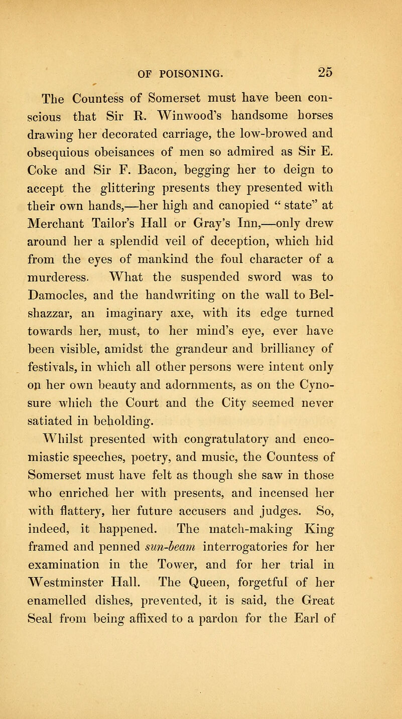 The Countess of Somerset must have been con- scious that Sir R. Winwood's handsome horses drawing her decorated carriage, the low-browed and obsequious obeisances of men so admired as Sir E. Coke and Sir F. Bacon, begging her to deign to accept the glittering presents they presented with their own hands,—her high and canopied  state at Merchant Tailor's Hall or Gray's Inn,—only drew around her a splendid veil of deception, which hid from the eyes of mankind the foul character of a murderess. What the suspended sword was to Damocles, and the handwriting on the wall to Bel- shazzar, an imaginary axe, with its edge turned towards her, must, to her mind's eye, ever have been visible, amidst the grandeur and brilliancy of festivals, in which all other persons were intent only oji her own beauty and adornments, as on the Cyno- sure wliich the Court and the City seemed never satiated in beholding. Whilst presented with congratulatory and enco- miastic speeches, poetry, and music, the Countess of Somerset must have felt as though she saw in those who enriched her with presents, and incensed her with flattery, her future accusers and judges. So, indeed, it happened. The match-making King framed and penned sun-beam interrogatories for her examination in the Tower, and for her trial in Westminster Hall. The Queen, forgetful of her enamelled dishes, prevented, it is said, the Great Seal from being affixed to a pardon for the Earl of