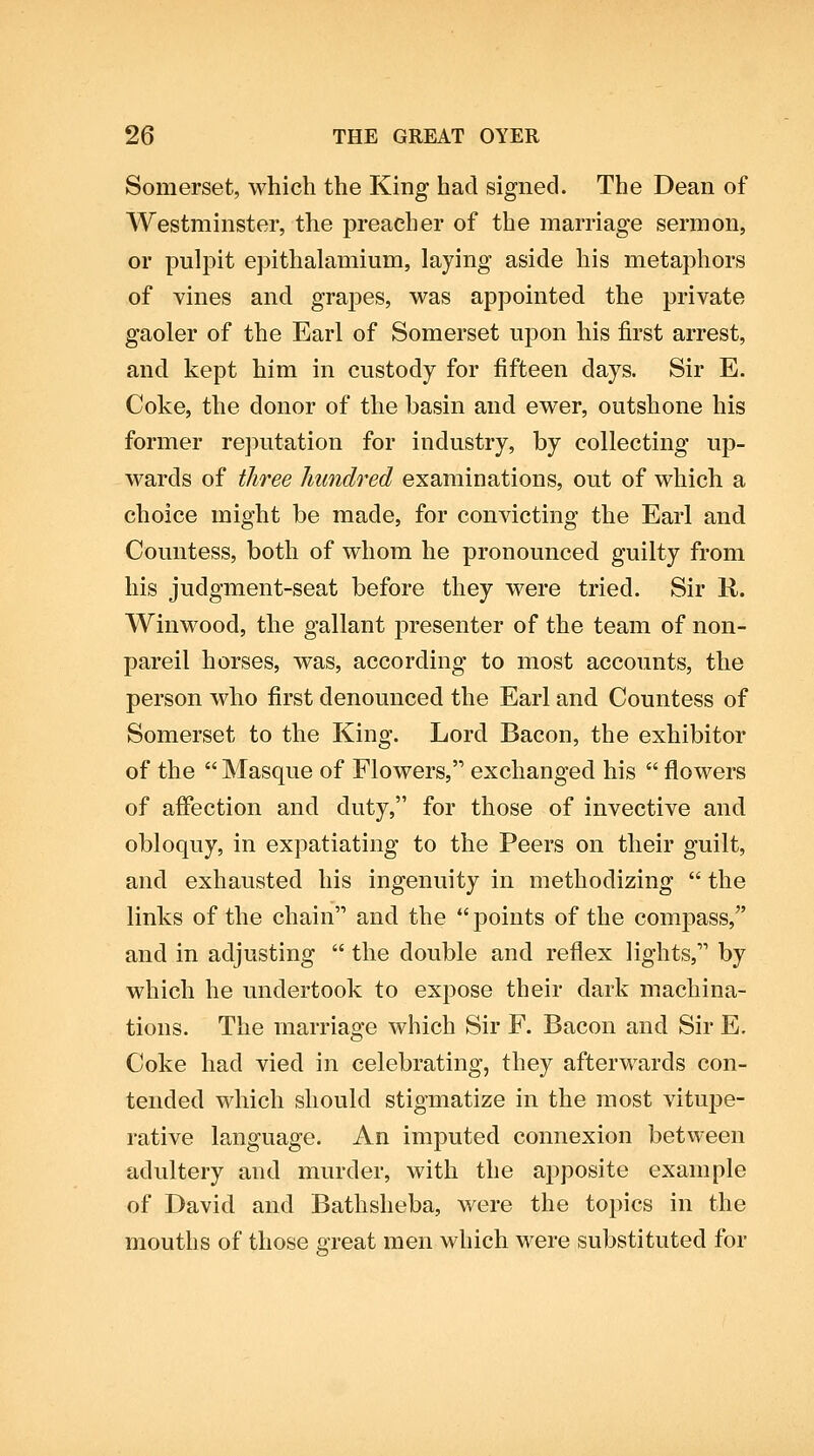 Somerset, which the King had signed. The Dean of Westminster, the preacher of the marriage sermon, or pulpit epithalamium, laying aside his metaphors of vines and grajDes, was appointed the private gaoler of the Earl of Somerset upon his first arrest, and kept him in custody for fifteen days. Sir E. Coke, the donor of the basin and ewer, outshone his former rejiutation for industry, by collecting up- wards of three hundred examinations, out of which a choice might be made, for convicting the Earl and Countess, both of whom he pronounced guilty from his judgment-seat before they were tried. Sir R. Winwood, the gallant presenter of the team of non- pareil horses, was, according to most accounts, the person who first denounced the Earl and Countess of Somerset to the King. Lord Bacon, the exhibitor of the  Masque of Flowers, exchanged his  flowers of affection and duty, for those of invective and obloquy, in expatiating to the Peers on their guilt, and exhausted his ingenuity in methodizing  the links of the chain and the  points of the comjDass, and in adjusting  the double and reflex lights, by which he undertook to expose their dark machina- tions. The marriage which Sir F. Bacon and Sir E. Coke had vied in celebrating, they afterwards con- tended which should stigmatize in the most vitupe- rative language. An imputed connexion between adultery and murder, with the apposite example of David and Bathsheba, were the topics in the mouths of those great men which were substituted for