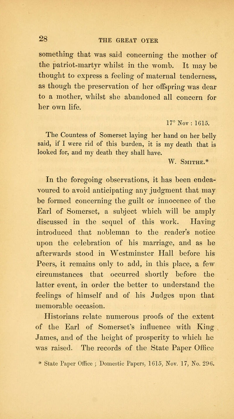 something that was said concerning the mother of the patriot-martyr whilst in the womb. It may be thought to express a feeling of maternal tenderness, as though the preservation of her offspring was dear to a mother, whilst she abandoned all concern for her own life. 17° Nov : 1615. The Countess of Somerset laying her hand on her belly said, if I were rid of this burden, it is my death that is looked for, and my death they shall have. W. Smithe.* In the foregoing observations, it has been endea- voured to avoid anticipating any judgment that may be formed concerning the guilt or innocence of the Earl of Somerset, a subject which will be amply discussed in the sequel of this work. Having mtroduced that nobleman to the reader's notice ui:)on the celebration of his marriage, and as he afterwards stood in Westminster Hall before his Peers, it remains only to add, in this place, a few circumstances that occurred shortly before the latter event, in order the better to understand the feelings of himself and of his Judges ujDon that memorable occasion. Historians relate numerous proofs of the extent of the Earl of Somerset's influence with King- James, and of the height of prosperity to which he was raised. The records of the State Paper Ofhce * State Paper Office ; Domestic Papers, 1615, Nov. 17, No. 296.