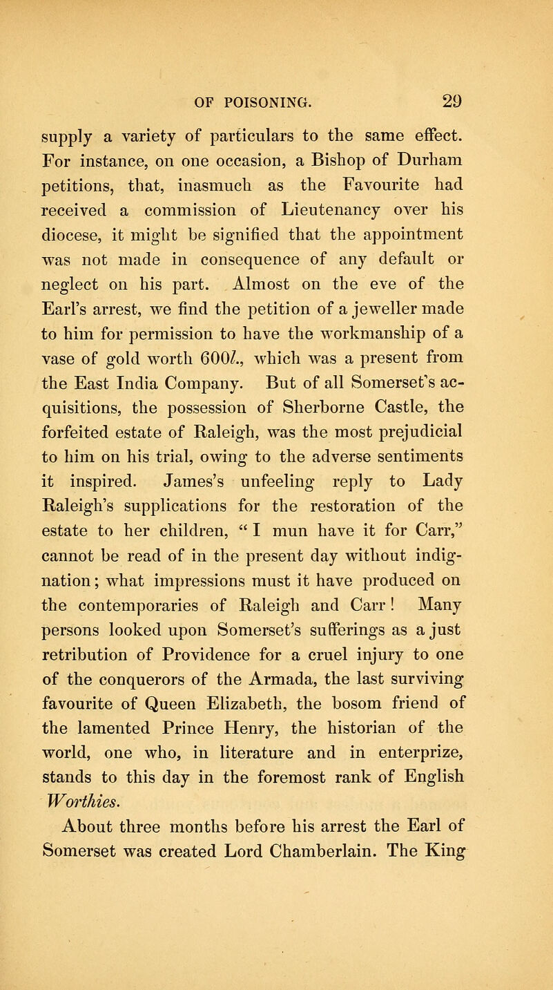 supply a variety of particulars to the same effect. For instance, on one occasion, a Bishop of Durham petitions, that, inasmuch as the Favourite had received a commission of Lieutenancy over his diocese, it might be signified that the appointment was not made in consequence of any default or neglect on his part. Almost on the eve of the Earl's arrest, we find the petition of a jeweller made to him for permission to have the workmanship of a vase of gold worth 600/., which was a present from the East India Company. But of all Somerset's ac- quisitions, the possession of Sherborne Castle, the forfeited estate of Raleigh, was the most prejudicial to him on his trial, owing to the adverse sentiments it inspired. James's unfeeling reply to Lady Raleigh's supplications for the restoration of the estate to her children,  I mun have it for Carr, cannot be read of in the present day without indig- nation ; what impressions must it have produced on the contemporaries of Raleigh and Carr! Many persons looked upon Somerset's sufferings as a just retribution of Providence for a cruel injury to one of the conquerors of the Armada, the last surviving favourite of Queen Elizabeth, the bosom friend of the lamented Prince Henry, the historian of the world, one who, in literature and in enterprize, stands to this day in the foremost rank of English Worthies. About three months before his arrest the Earl of Somerset was created Lord Chamberlain. The King