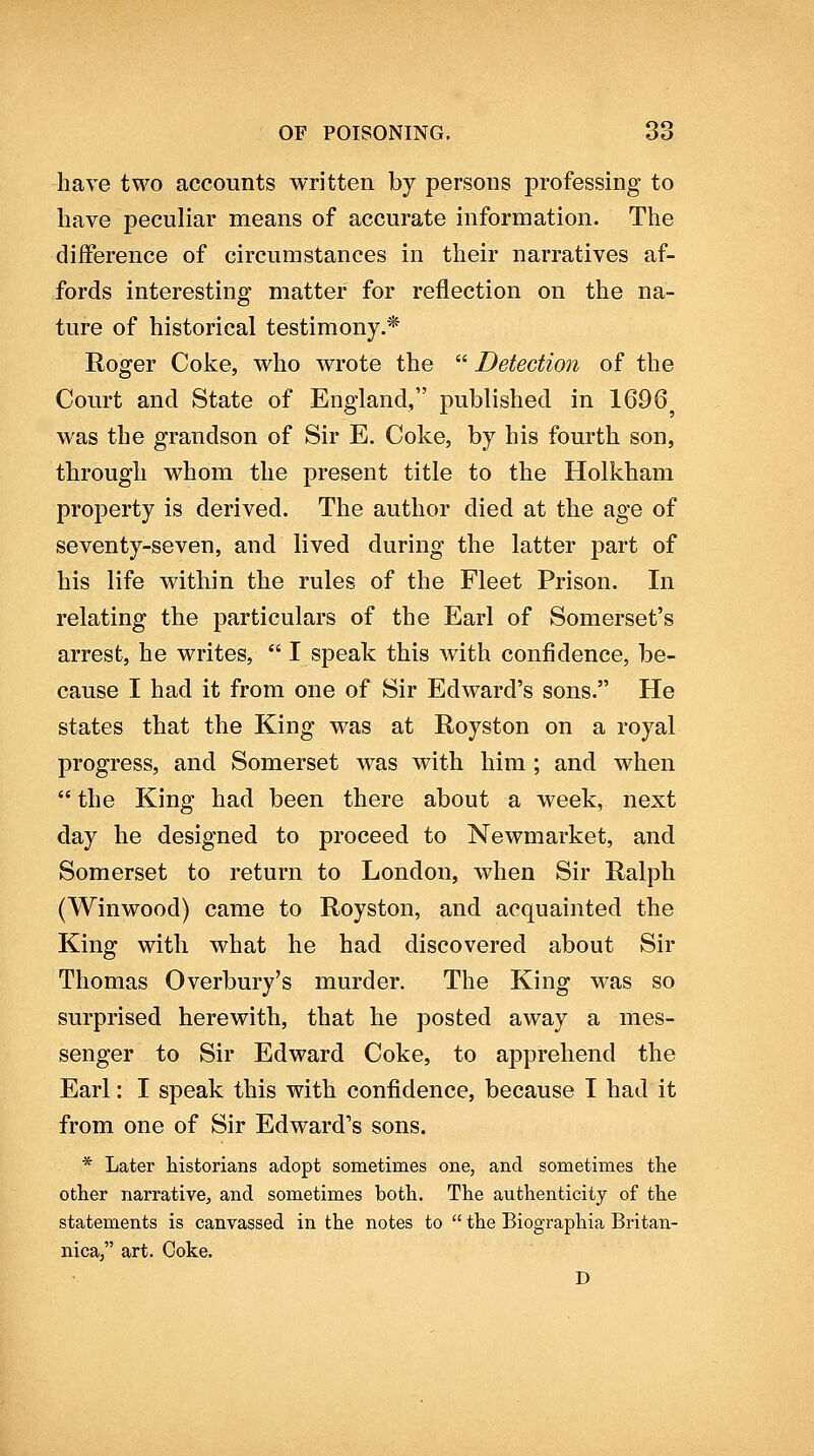 have two accounts written by persons professing to have peculiar means of accurate information. The difference of circumstances in their narratives af- fords interesting matter for reflection on the na- ture of historical testimony.* Roger Coke, who wrote the  Detection of the Court and State of England, published in 1696 was the grandson of Sir E. Coke, by his fourth son, through whom the present title to the Holkham property is derived. The author died at the age of seventy-seven, and lived during the latter part of his life within the rules of the Fleet Prison. In relating the particulars of the Earl of Somerset's arrest, he writes,  I speak this with confidence, be- cause I had it from one of Sir Edward's sons. He states that the King was at Royston on a royal progress, and Somerset was with him ; and when  the King had been there about a week, next day he designed to proceed to Newmarket, and Somerset to return to London, when Sir Ralph (Winwood) came to Royston, and acquainted the King with what he had discovered about Sir Thomas Overbury's murder. The King was so surprised herewith, that he posted away a mes- senger to Sir Edward Coke, to apprehend the Earl: I speak this with confidence, because I had it from one of Sir Edward's sons. * Later historians adopt sometimes one, and sometimes the other narrative, and sometimes both. The authenticity of the statements is canvassed in the notes to  the Biographia Britan- nica, art. Coke, D