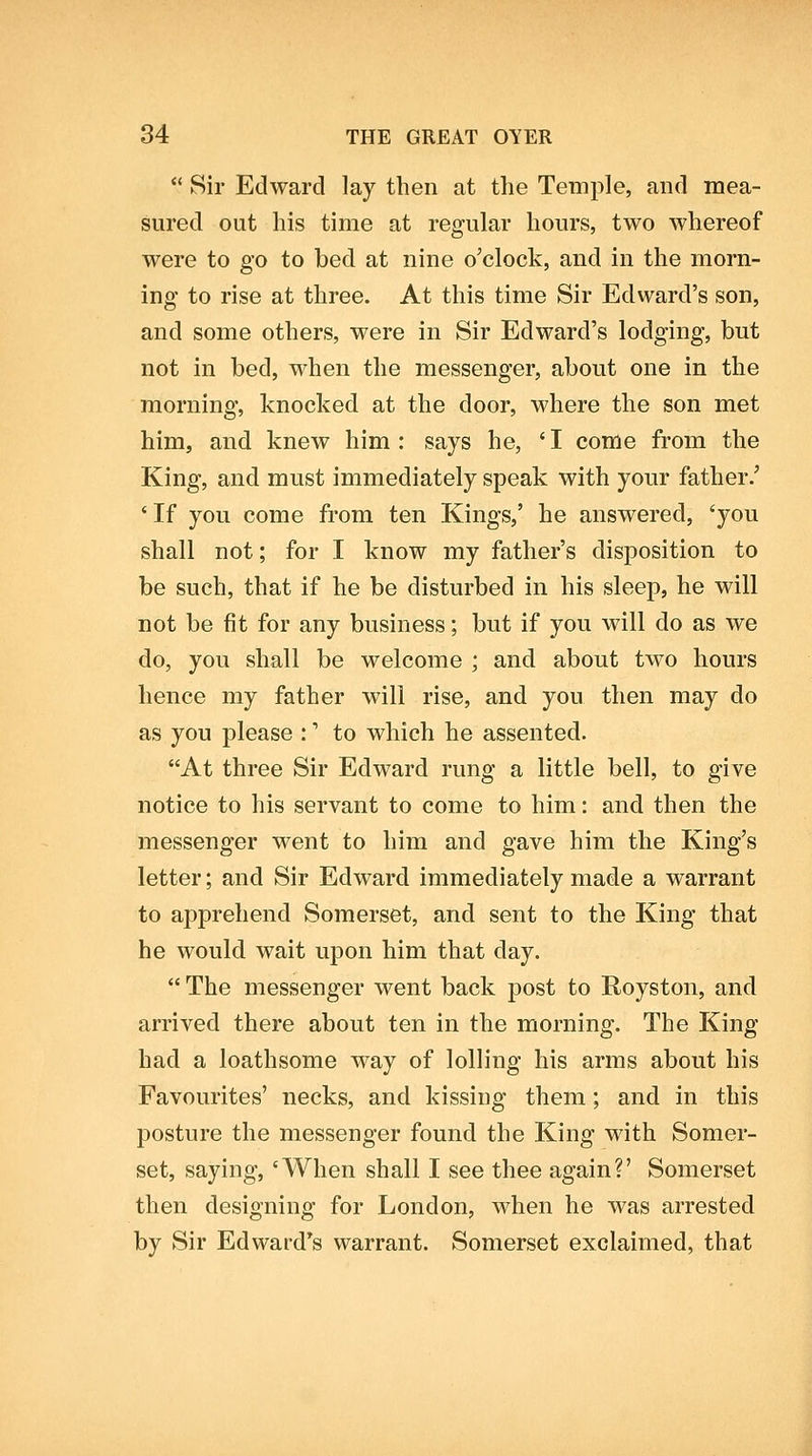  Sir Edward lay then at the Temple, and mea- sured out his time at regular hours, two whereof were to go to bed at nine o'clock, and in the morn- ing to rise at three. At this time Sir Edward's son, and some others, were in Sir Edward's lodging, but not in bed, when the messenger, about one in the morning, knocked at the door, where the son met him, and knew him : says he, ' I come from the King, and must immediately speak with your father.' *If you come from ten Kings,' he answered, 'you shall not; for I know my father's disposition to be such, that if he be disturbed in his sleep, he will not be fit for any business; but if you will do as we do, you shall be welcome ; and about two hours hence my father will rise, and you then may do as you please :' to which he assented. At three Sir Edward rung a little bell, to give notice to his servant to come to him: and then the messenger went to him and gave him the King's letter; and Sir Edward immediately made a warrant to apprehend Somerset, and sent to the King that he would wait upon him that day.  The messenger went back post to Royston, and arrived there about ten in the morning. The King had a loathsome way of lolling his arms about his Favourites' necks, and kissing them; and in this posture the messenger found the King with Somer- set, saying, 'When shall I see thee again?' Somerset then designing for London, when he was arrested by Sir Edward's warrant. Somerset exclaimed, that