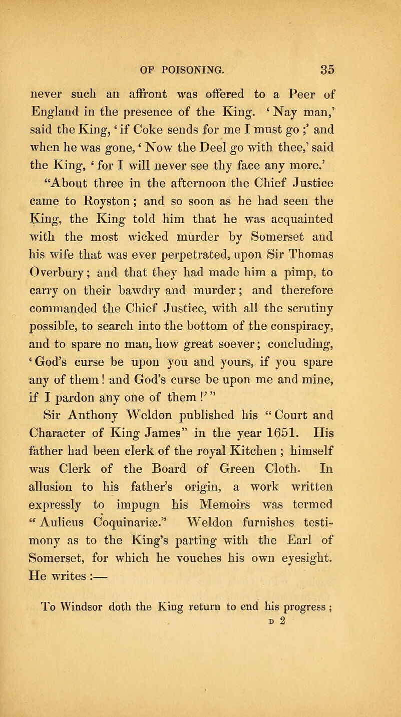 never such an affront was oifered to a Peer of England in the presence of the King. ' Nay man,' said the King,' if Coke sends for me I must go ;' and when he was gone, * Now the Deel go with thee, said the King, ' for I will never see thy face any more.' About three in the afternoon the Chief Justice came to Royston; and so soon as he had seen the King, the King told him that he was acquainted with the most wicked murder by Somerset and his wife that was ever perpetrated, upon Sir Thomas Overbury; and that they had made him a pimp, to carry on their bawdry and murder; and therefore commanded the Chief Justice, with all the scrutiny possible, to search into the bottom of the conspiracy, and to spare no man, how great soever; concluding, 'God's curse be upon you and yours, if you spare any of them ! and God's curse be upon me and mine, if I pardon any one of them !^ Sir Anthony Weldon published his Court and Character of King James in the year 1651. His father had been clerk of the royal Kitchen ; himself was Clerk of the Board of Green Cloth. In allusion to his father's origin, a work written expressly to impugn his Memoirs was termed  Aulicus Coquinariae. Weldon furnishes testi- mony as to the King's parting with the Earl of Somerset, for which he vouches his own eyesight. He writes :— To Windsor doth the King return to end his progress ; D 2