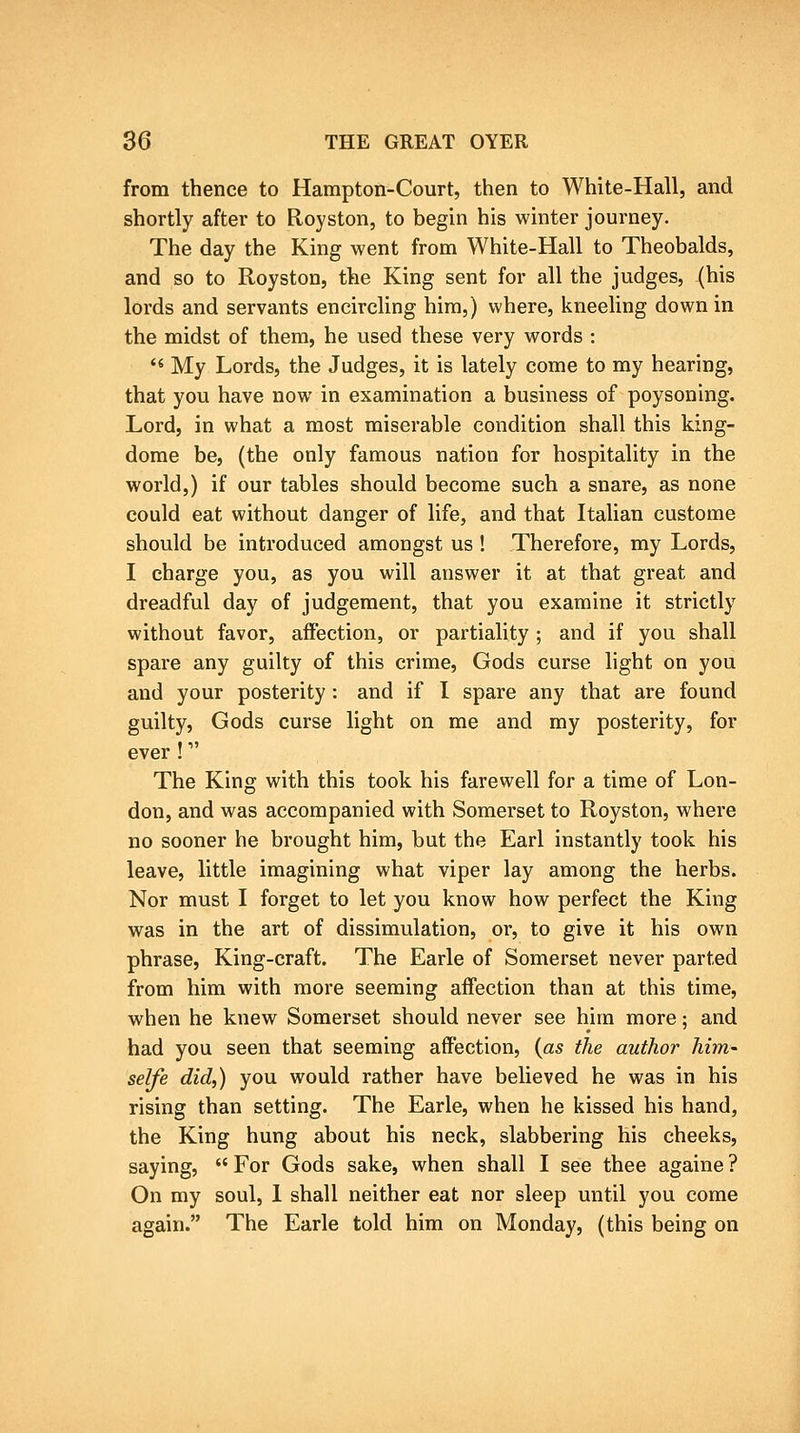 from thence to Hampton-Court, then to White-Hall, and shortly after to Royston, to begin his winter journey. The day the King went from White-Hall to Theobalds, and so to Royston, the King sent for all the judges, (his lords and servants encircling him,) where, kneeling down in the midst of them, he used these very words : *« My Lords, the Judges, it is lately come to my hearing, that you have now in examination a business of poysoning. Lord, in what a most miserable condition shall this king- dome be, (the only famous nation for hospitality in the world,) if our tables should become such a snare, as none could eat without danger of life, and that Italian custome should be introduced amongst us! Therefore, my Lords, I charge you, as you will answer it at that great and dreadful day of judgement, that you examine it strictly without favor, affection, or partiality; and if you shall spare any guilty of this crime, Gods curse light on you and your posterity: and if I spare any that are found guilty, Gods curse light on me and my posterity, for ever ! The King with this took his farewell for a time of Lon- don, and was accompanied with Somerset to Royston, where no sooner he brought him, but the Earl instantly took his leave, little imagining what viper lay among the herbs. Nor must I forget to let you know how perfect the King was in the art of dissimulation, or, to give it his own phrase, King-craft. The Earle of Somerset never parted from him with more seeming affection than at this time, when he knew Somerset should never see him more; and had you seen that seeming affection, {as the author him- selfe did,) you would rather have believed he was in his rising than setting. The Earle, when he kissed his hand, the King hung about his neck, slabbering his cheeks, saying, For Gods sake, when shall I see thee againe ? On my soul, 1 shall neither eat nor sleep until you come again. The Earle told him on Monday, (this being on