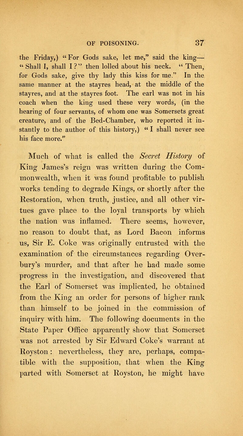 the Friday,) For Gods sake, let me, said the king—  Shall I, shall I ? then lolled about his neck.  Then, for Gods sake, give thy lady this kiss for me. In the same manner at the stayres head, at the middle of the stayres, and at the stayres foot. The earl was not in his coach when the king used these very words, (in the hearing of four servants, of whom one was Somersets great creature, and of the Bed-Chamber, who reported it in- stantly to the author of this history,)  I shall never see his face more. Much of what is called the Secret History of King James's reign was written during the Com- monwealth, when it was found profitable to publish works tending to degrade Kings, or shortly after the Restoration, when truth, justice, and all other vir- tues gave place to the loyal transports by which the nation was inflamed. There seems, however, no reason to doubt that, as Lord Bacon informs us, Sir E. Coke was originally entrusted with the examination of the circumstances regarding Over- bury's murder, and that after he had made some progress in the investigation, and discovered that the Earl of Somerset was implicated, he obtained from the King an order for persons of higher rank than himself to be joined in the commission of inquiry with him. The following documents in the State Paper Office apparently show that Somerset was not arrested by Sir Edward Coke's warrant at Royston: nevertheless, they are, perhaps, compa- tible with the supposition, that when the King parted with Somerset at Royston, he might have